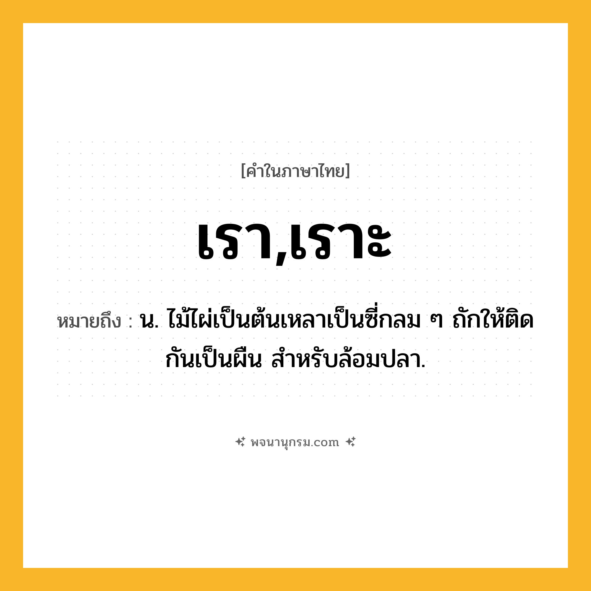 เรา,เราะ ความหมาย หมายถึงอะไร?, คำในภาษาไทย เรา,เราะ หมายถึง น. ไม้ไผ่เป็นต้นเหลาเป็นซี่กลม ๆ ถักให้ติดกันเป็นผืน สําหรับล้อมปลา.