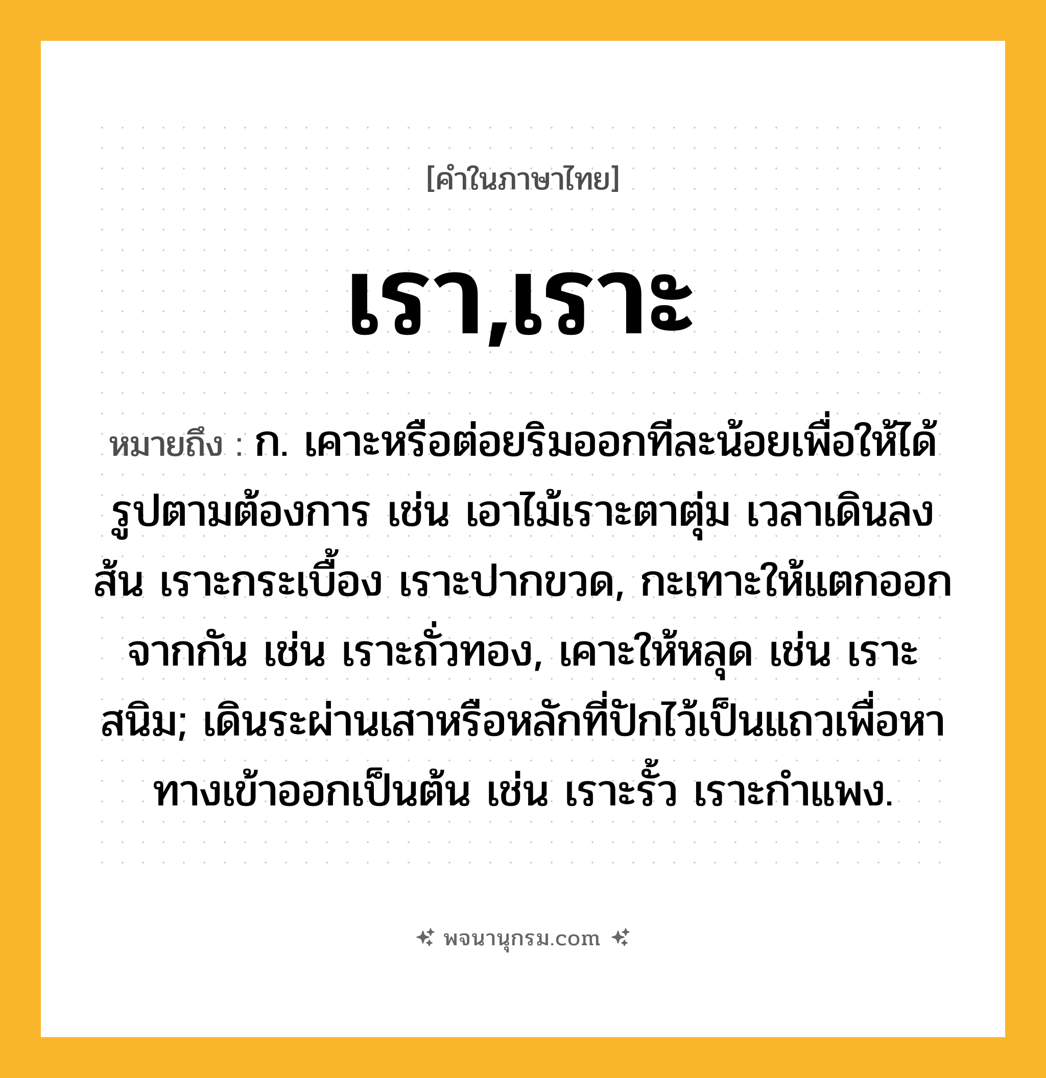 เรา,เราะ ความหมาย หมายถึงอะไร?, คำในภาษาไทย เรา,เราะ หมายถึง ก. เคาะหรือต่อยริมออกทีละน้อยเพื่อให้ได้รูปตามต้องการ เช่น เอาไม้เราะตาตุ่ม เวลาเดินลงส้น เราะกระเบื้อง เราะปากขวด, กะเทาะให้แตกออกจากกัน เช่น เราะถั่วทอง, เคาะให้หลุด เช่น เราะสนิม; เดินระผ่านเสาหรือหลักที่ปักไว้เป็นแถวเพื่อหาทางเข้าออกเป็นต้น เช่น เราะรั้ว เราะกำแพง.