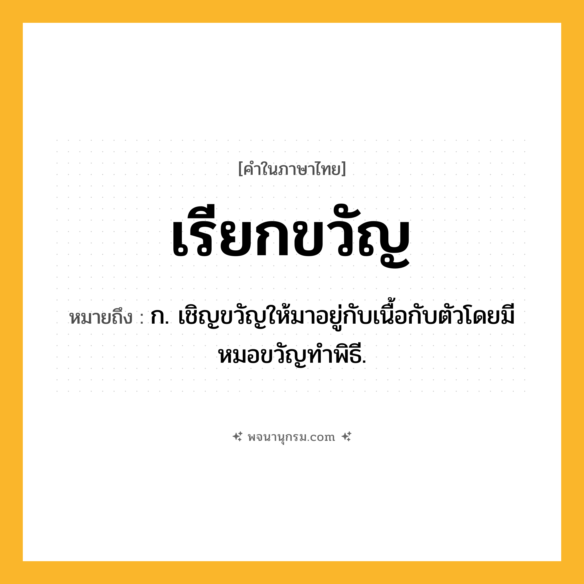 เรียกขวัญ ความหมาย หมายถึงอะไร?, คำในภาษาไทย เรียกขวัญ หมายถึง ก. เชิญขวัญให้มาอยู่กับเนื้อกับตัวโดยมีหมอขวัญทำพิธี.