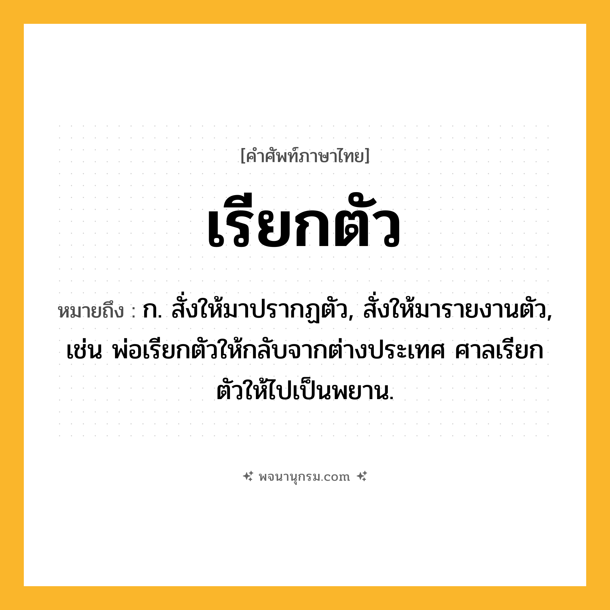 เรียกตัว ความหมาย หมายถึงอะไร?, คำในภาษาไทย เรียกตัว หมายถึง ก. สั่งให้มาปรากฏตัว, สั่งให้มารายงานตัว, เช่น พ่อเรียกตัวให้กลับจากต่างประเทศ ศาลเรียกตัวให้ไปเป็นพยาน.