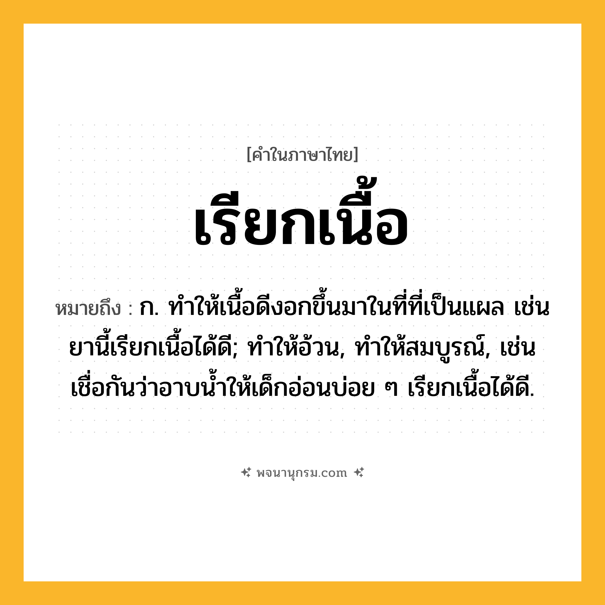 เรียกเนื้อ ความหมาย หมายถึงอะไร?, คำในภาษาไทย เรียกเนื้อ หมายถึง ก. ทําให้เนื้อดีงอกขึ้นมาในที่ที่เป็นแผล เช่น ยานี้เรียกเนื้อได้ดี; ทำให้อ้วน, ทำให้สมบูรณ์, เช่น เชื่อกันว่าอาบน้ำให้เด็กอ่อนบ่อย ๆ เรียกเนื้อได้ดี.