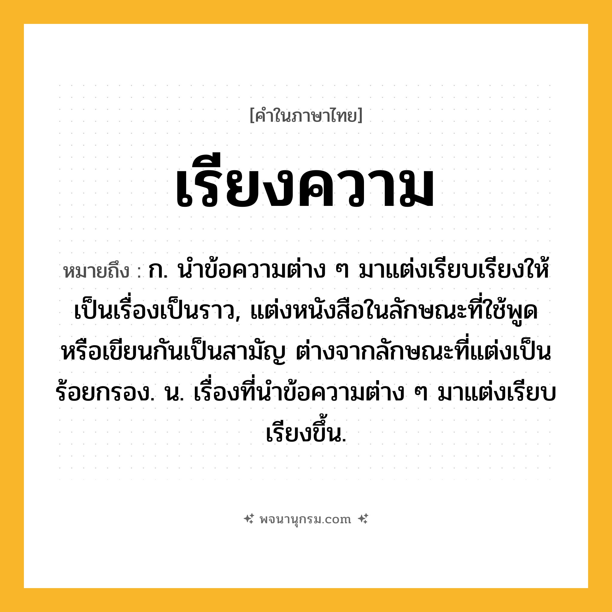 เรียงความ ความหมาย หมายถึงอะไร?, คำในภาษาไทย เรียงความ หมายถึง ก. นำข้อความต่าง ๆ มาแต่งเรียบเรียงให้เป็นเรื่องเป็นราว, แต่งหนังสือในลักษณะที่ใช้พูดหรือเขียนกันเป็นสามัญ ต่างจากลักษณะที่แต่งเป็นร้อยกรอง. น. เรื่องที่นำข้อความต่าง ๆ มาแต่งเรียบเรียงขึ้น.