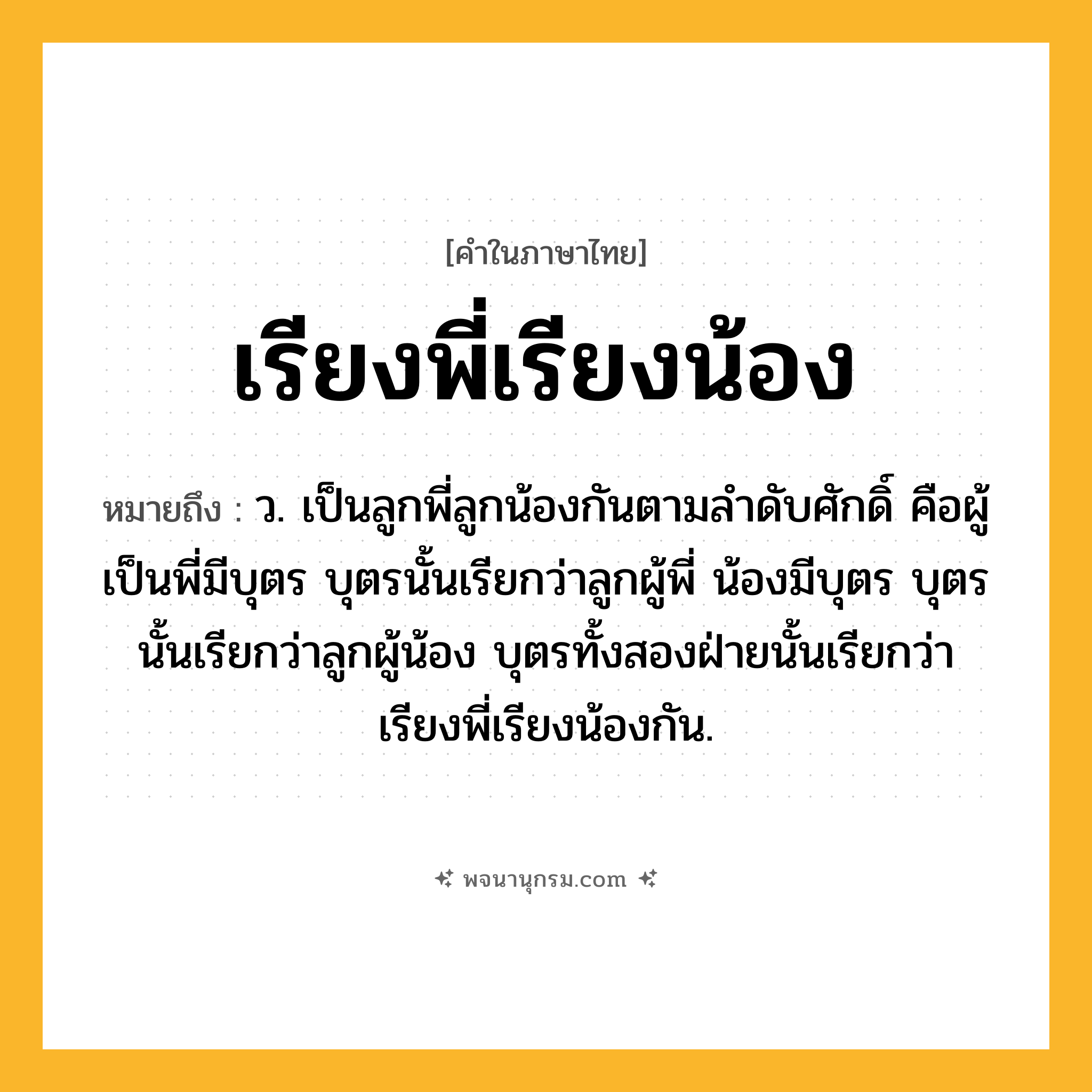 เรียงพี่เรียงน้อง ความหมาย หมายถึงอะไร?, คำในภาษาไทย เรียงพี่เรียงน้อง หมายถึง ว. เป็นลูกพี่ลูกน้องกันตามลำดับศักดิ์ คือผู้เป็นพี่มีบุตร บุตรนั้นเรียกว่าลูกผู้พี่ น้องมีบุตร บุตรนั้นเรียกว่าลูกผู้น้อง บุตรทั้งสองฝ่ายนั้นเรียกว่า เรียงพี่เรียงน้องกัน.