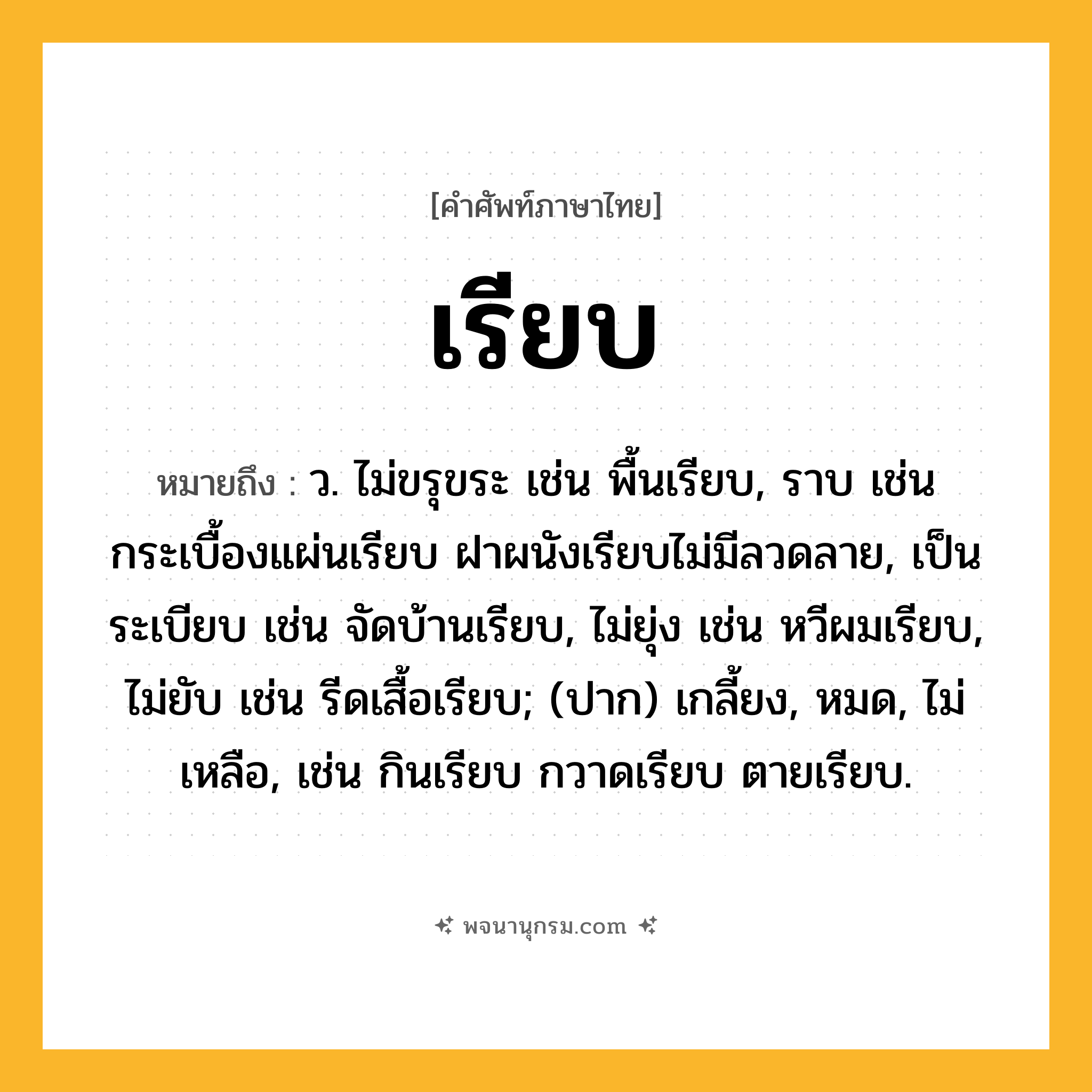 เรียบ ความหมาย หมายถึงอะไร?, คำในภาษาไทย เรียบ หมายถึง ว. ไม่ขรุขระ เช่น พื้นเรียบ, ราบ เช่น กระเบื้องแผ่นเรียบ ฝาผนังเรียบไม่มีลวดลาย, เป็นระเบียบ เช่น จัดบ้านเรียบ, ไม่ยุ่ง เช่น หวีผมเรียบ, ไม่ยับ เช่น รีดเสื้อเรียบ; (ปาก) เกลี้ยง, หมด, ไม่เหลือ, เช่น กินเรียบ กวาดเรียบ ตายเรียบ.