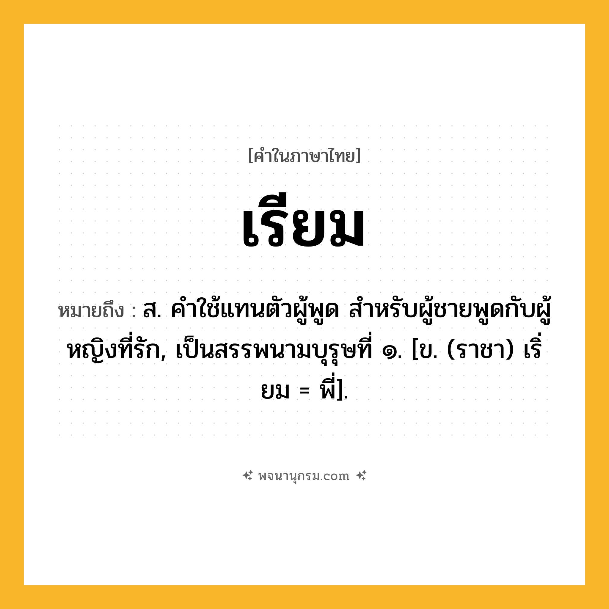 เรียม ความหมาย หมายถึงอะไร?, คำในภาษาไทย เรียม หมายถึง ส. คําใช้แทนตัวผู้พูด สําหรับผู้ชายพูดกับผู้หญิงที่รัก, เป็นสรรพนามบุรุษที่ ๑. [ข. (ราชา) เริ่ยม = พี่].