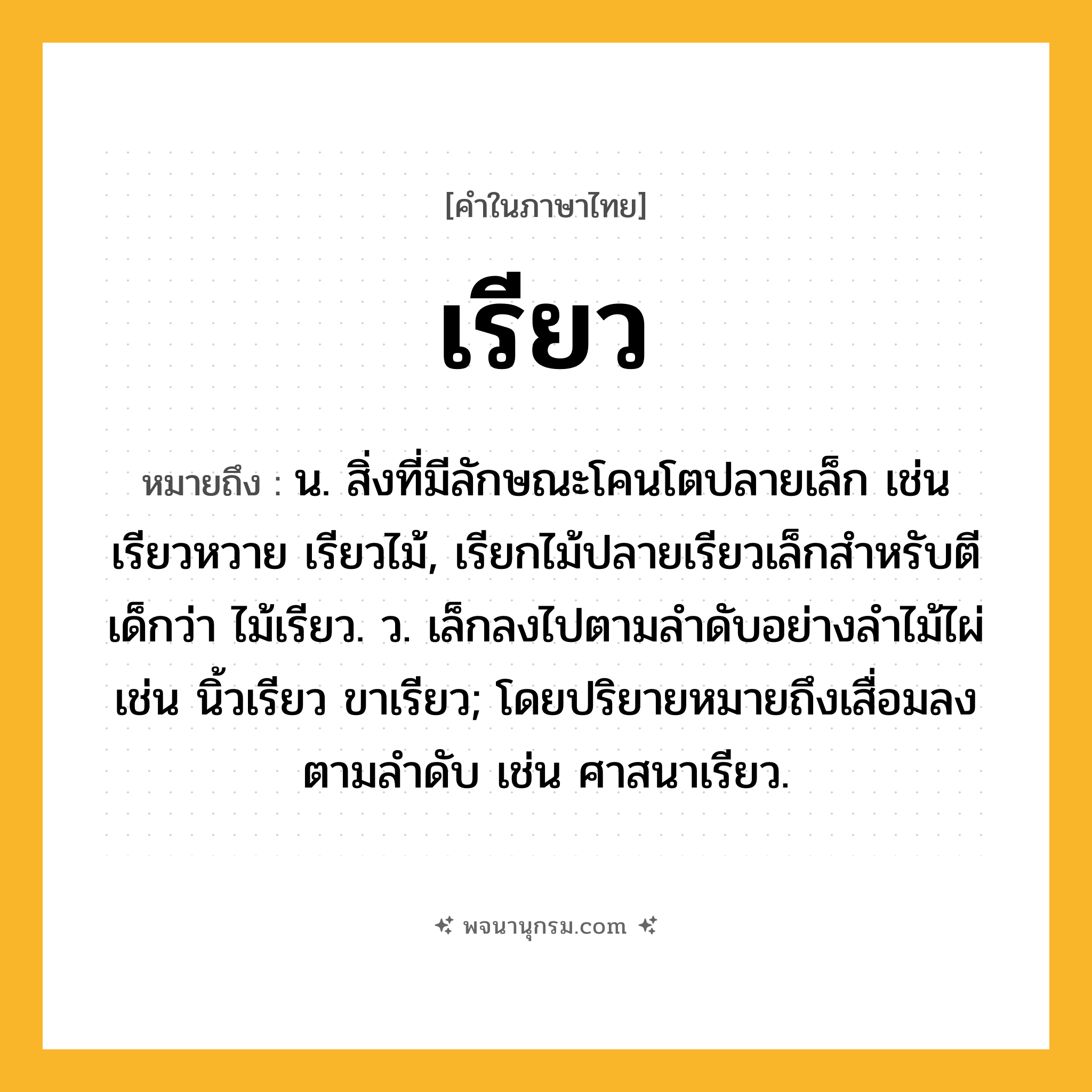 เรียว ความหมาย หมายถึงอะไร?, คำในภาษาไทย เรียว หมายถึง น. สิ่งที่มีลักษณะโคนโตปลายเล็ก เช่น เรียวหวาย เรียวไม้, เรียกไม้ปลายเรียวเล็กสำหรับตีเด็กว่า ไม้เรียว. ว. เล็กลงไปตามลำดับอย่างลำไม้ไผ่ เช่น นิ้วเรียว ขาเรียว; โดยปริยายหมายถึงเสื่อมลงตามลําดับ เช่น ศาสนาเรียว.