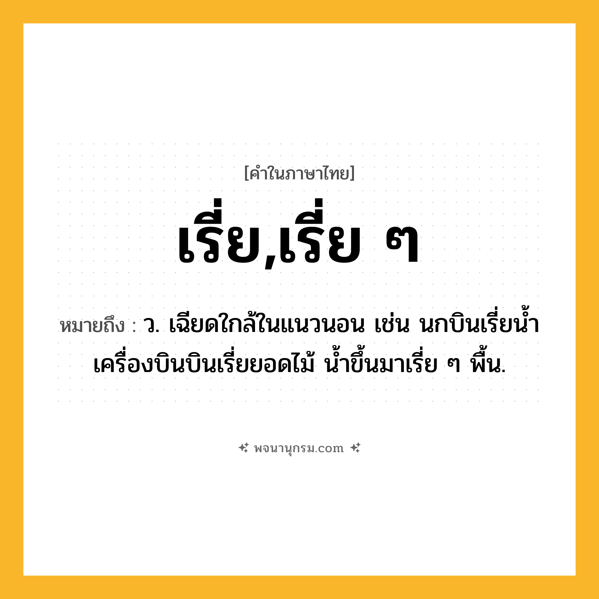 เรี่ย,เรี่ย ๆ ความหมาย หมายถึงอะไร?, คำในภาษาไทย เรี่ย,เรี่ย ๆ หมายถึง ว. เฉียดใกล้ในแนวนอน เช่น นกบินเรี่ยน้ำ เครื่องบินบินเรี่ยยอดไม้ น้ำขึ้นมาเรี่ย ๆ พื้น.