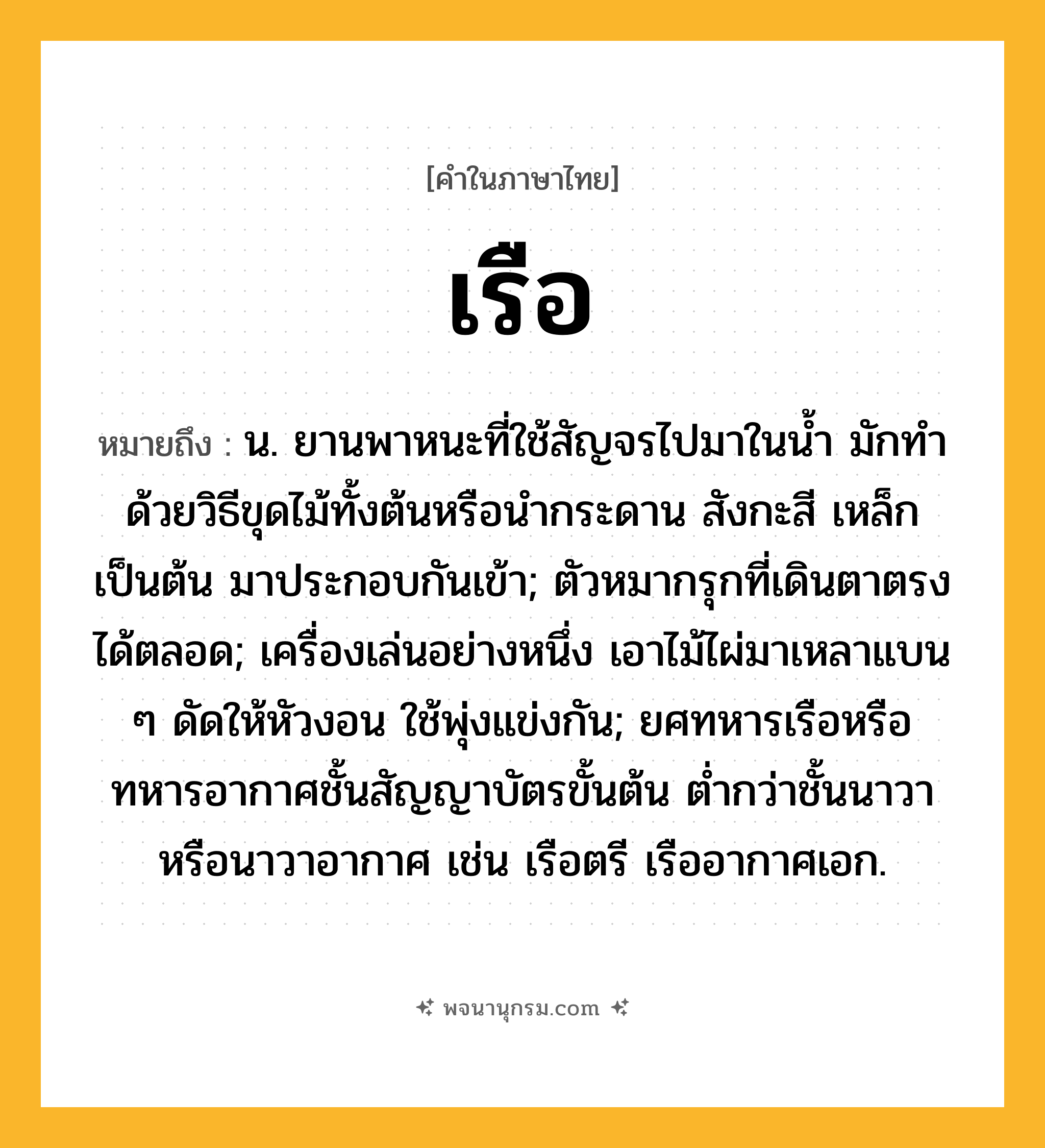 เรือ ความหมาย หมายถึงอะไร?, คำในภาษาไทย เรือ หมายถึง น. ยานพาหนะที่ใช้สัญจรไปมาในนํ้า มักทําด้วยวิธีขุดไม้ทั้งต้นหรือนํากระดาน สังกะสี เหล็ก เป็นต้น มาประกอบกันเข้า; ตัวหมากรุกที่เดินตาตรงได้ตลอด; เครื่องเล่นอย่างหนึ่ง เอาไม้ไผ่มาเหลาแบน ๆ ดัดให้หัวงอน ใช้พุ่งแข่งกัน; ยศทหารเรือหรือทหารอากาศชั้นสัญญาบัตรขั้นต้น ตํ่ากว่าชั้นนาวาหรือนาวาอากาศ เช่น เรือตรี เรืออากาศเอก.