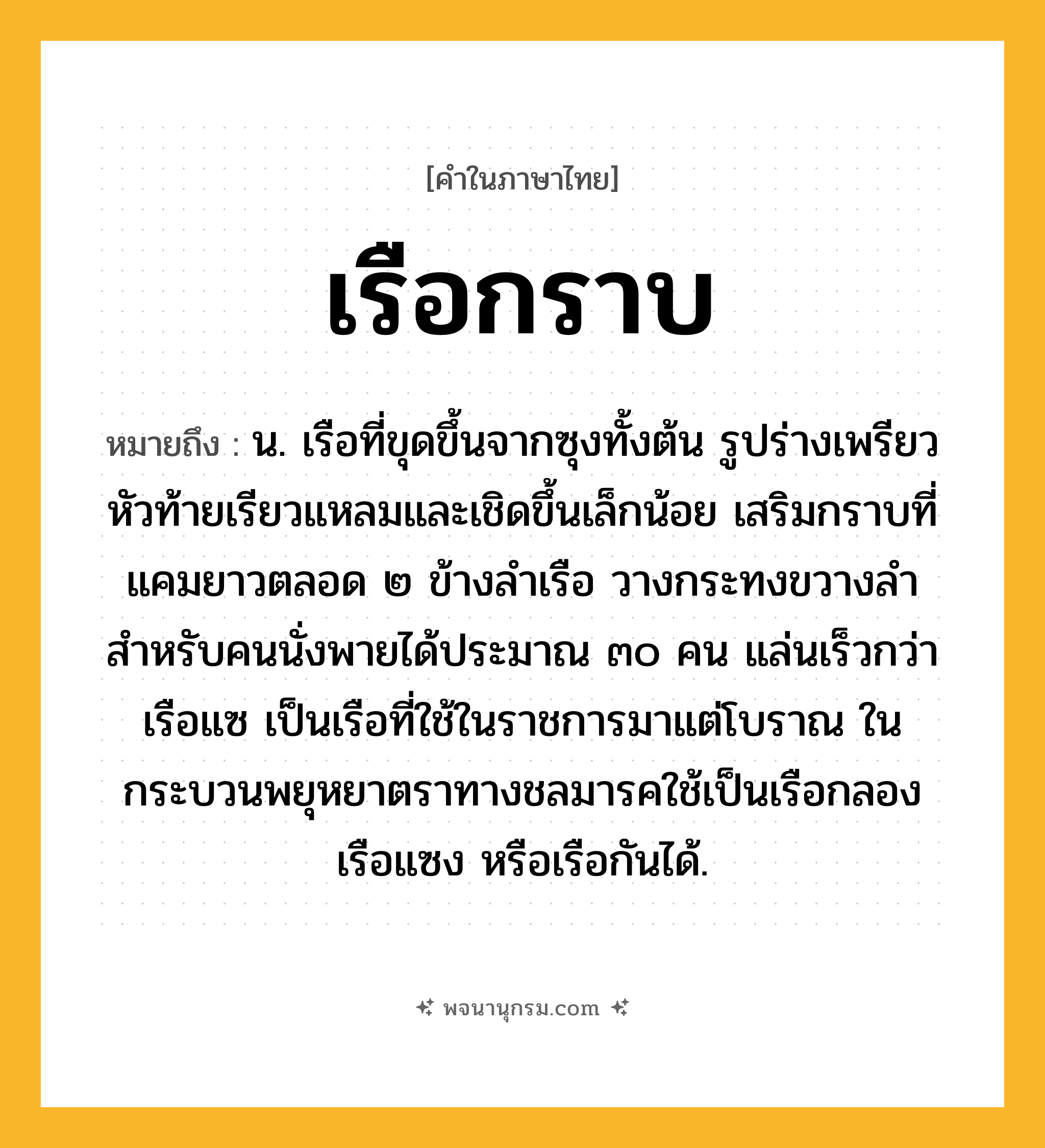เรือกราบ ความหมาย หมายถึงอะไร?, คำในภาษาไทย เรือกราบ หมายถึง น. เรือที่ขุดขึ้นจากซุงทั้งต้น รูปร่างเพรียว หัวท้ายเรียวแหลมและเชิดขึ้นเล็กน้อย เสริมกราบที่แคมยาวตลอด ๒ ข้างลำเรือ วางกระทงขวางลำสำหรับคนนั่งพายได้ประมาณ ๓๐ คน แล่นเร็วกว่าเรือแซ เป็นเรือที่ใช้ในราชการมาแต่โบราณ ในกระบวนพยุหยาตราทางชลมารคใช้เป็นเรือกลอง เรือแซง หรือเรือกันได้.