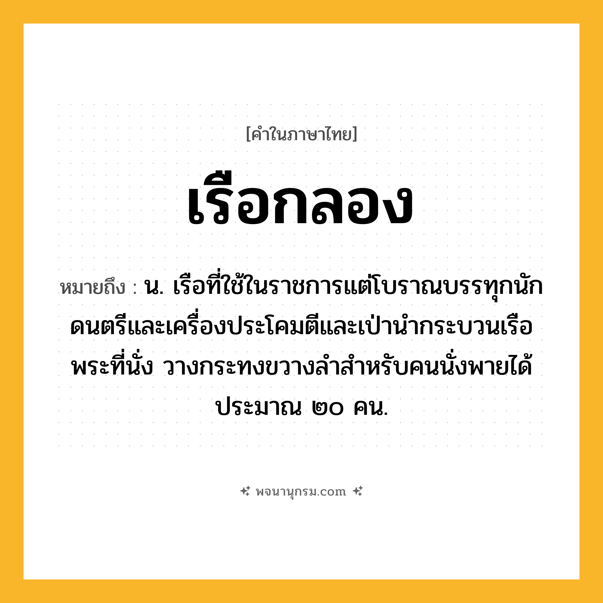 เรือกลอง ความหมาย หมายถึงอะไร?, คำในภาษาไทย เรือกลอง หมายถึง น. เรือที่ใช้ในราชการแต่โบราณบรรทุกนักดนตรีและเครื่องประโคมตีและเป่านำกระบวนเรือพระที่นั่ง วางกระทงขวางลำสำหรับคนนั่งพายได้ประมาณ ๒๐ คน.