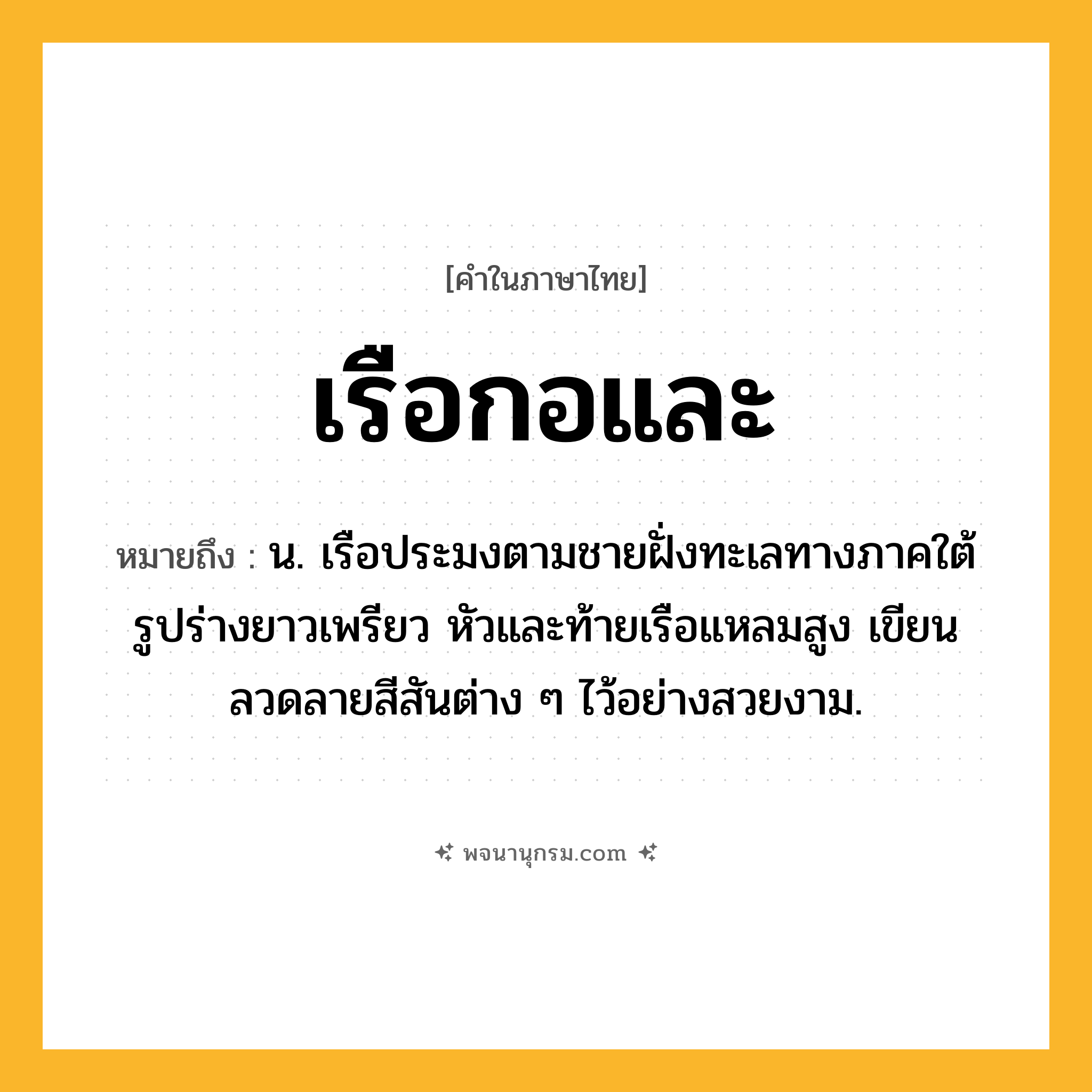 เรือกอและ ความหมาย หมายถึงอะไร?, คำในภาษาไทย เรือกอและ หมายถึง น. เรือประมงตามชายฝั่งทะเลทางภาคใต้ รูปร่างยาวเพรียว หัวและท้ายเรือแหลมสูง เขียนลวดลายสีสันต่าง ๆ ไว้อย่างสวยงาม.