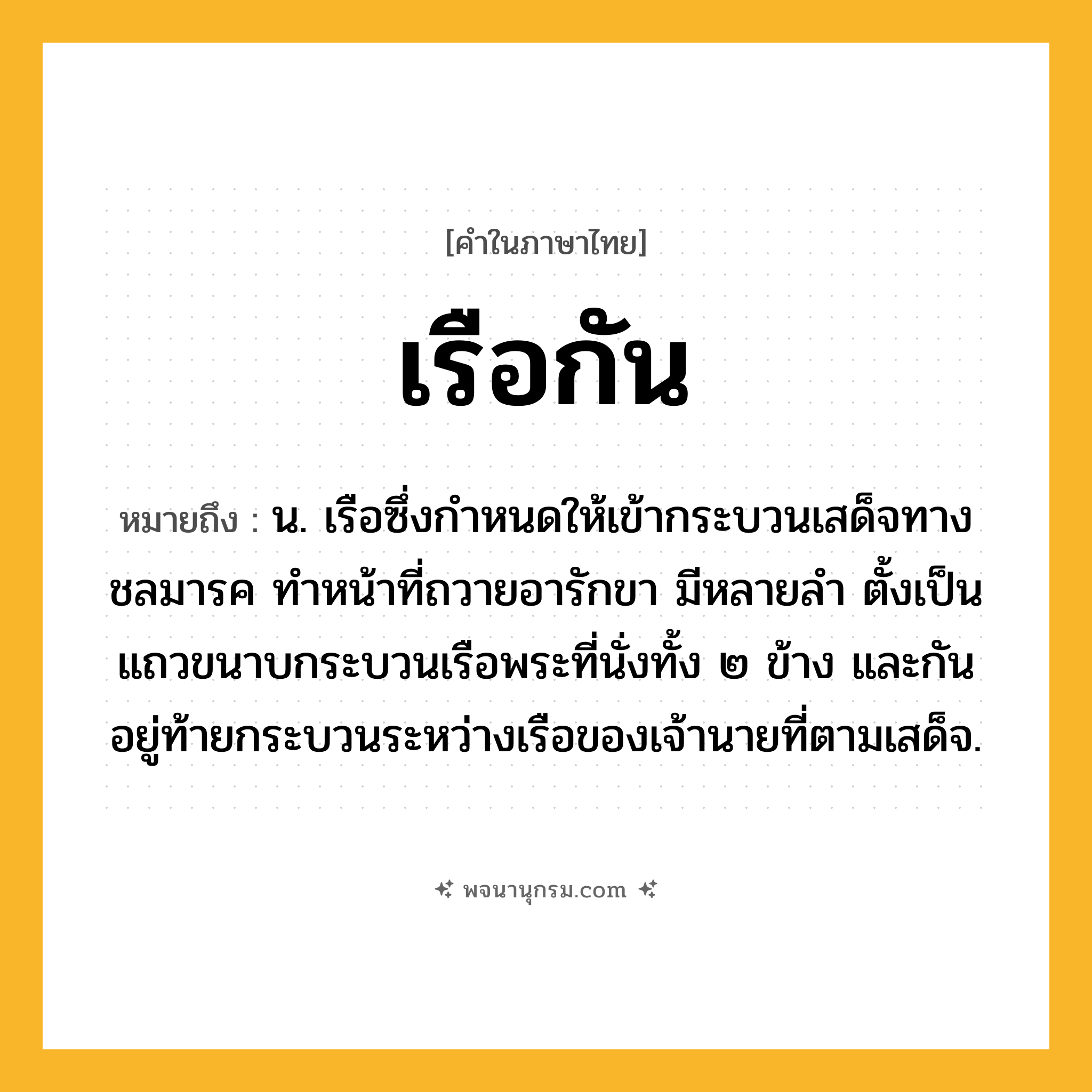 เรือกัน ความหมาย หมายถึงอะไร?, คำในภาษาไทย เรือกัน หมายถึง น. เรือซึ่งกำหนดให้เข้ากระบวนเสด็จทางชลมารค ทำหน้าที่ถวายอารักขา มีหลายลำ ตั้งเป็นแถวขนาบกระบวนเรือพระที่นั่งทั้ง ๒ ข้าง และกันอยู่ท้ายกระบวนระหว่างเรือของเจ้านายที่ตามเสด็จ.