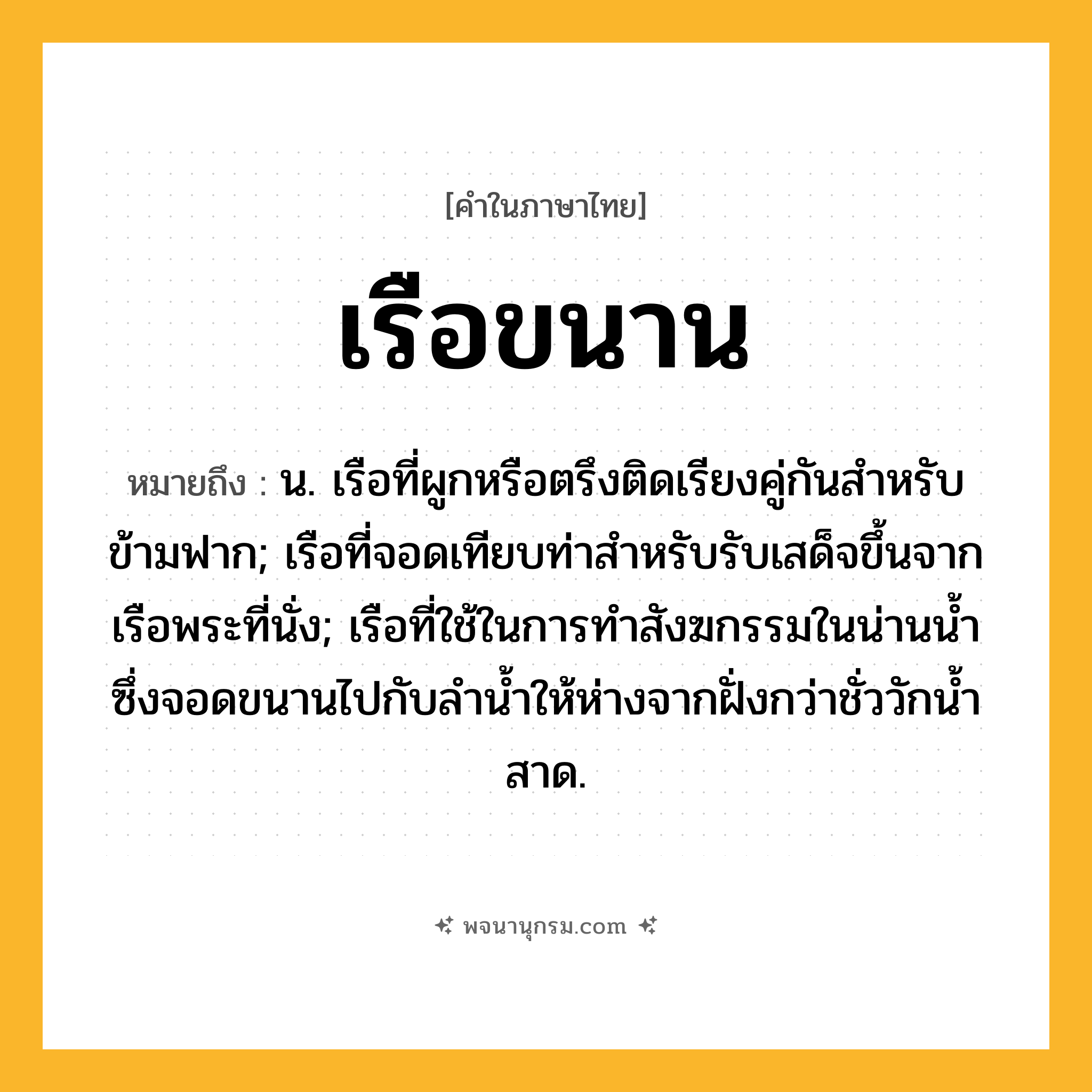 เรือขนาน ความหมาย หมายถึงอะไร?, คำในภาษาไทย เรือขนาน หมายถึง น. เรือที่ผูกหรือตรึงติดเรียงคู่กันสําหรับข้ามฟาก; เรือที่จอดเทียบท่าสำหรับรับเสด็จขึ้นจากเรือพระที่นั่ง; เรือที่ใช้ในการทำสังฆกรรมในน่านน้ำซึ่งจอดขนานไปกับลำน้ำให้ห่างจากฝั่งกว่าชั่ววักน้ำสาด.