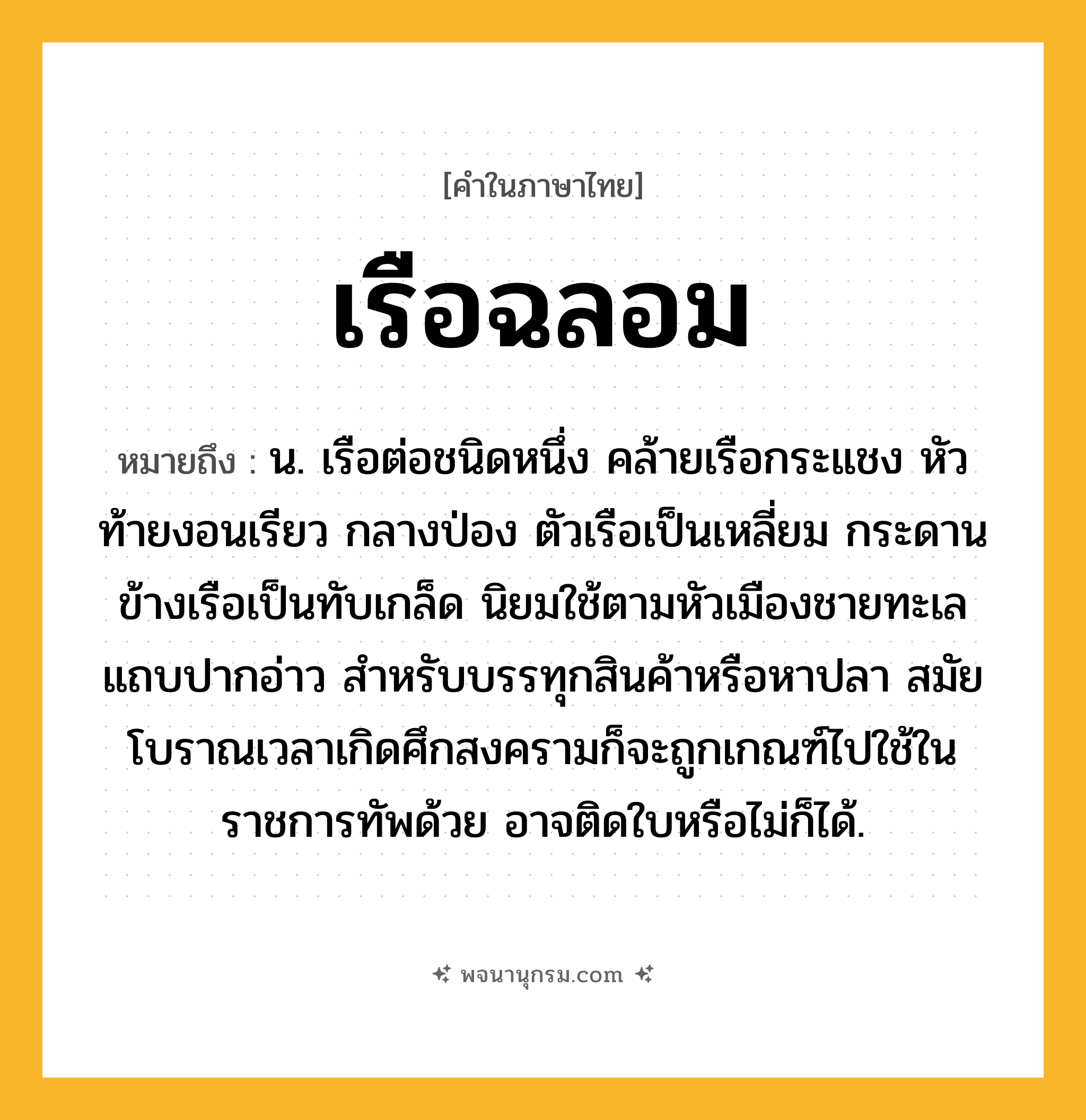 เรือฉลอม ความหมาย หมายถึงอะไร?, คำในภาษาไทย เรือฉลอม หมายถึง น. เรือต่อชนิดหนึ่ง คล้ายเรือกระแชง หัวท้ายงอนเรียว กลางป่อง ตัวเรือเป็นเหลี่ยม กระดานข้างเรือเป็นทับเกล็ด นิยมใช้ตามหัวเมืองชายทะเลแถบปากอ่าว สำหรับบรรทุกสินค้าหรือหาปลา สมัยโบราณเวลาเกิดศึกสงครามก็จะถูกเกณฑ์ไปใช้ในราชการทัพด้วย อาจติดใบหรือไม่ก็ได้.