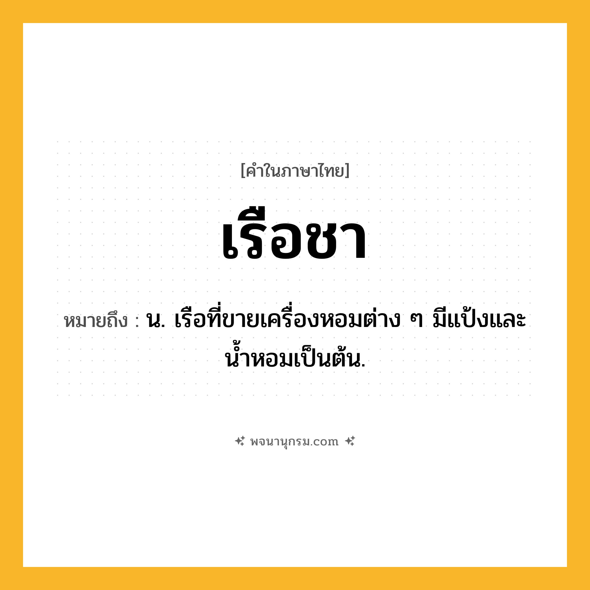 เรือชา ความหมาย หมายถึงอะไร?, คำในภาษาไทย เรือชา หมายถึง น. เรือที่ขายเครื่องหอมต่าง ๆ มีแป้งและน้ำหอมเป็นต้น.