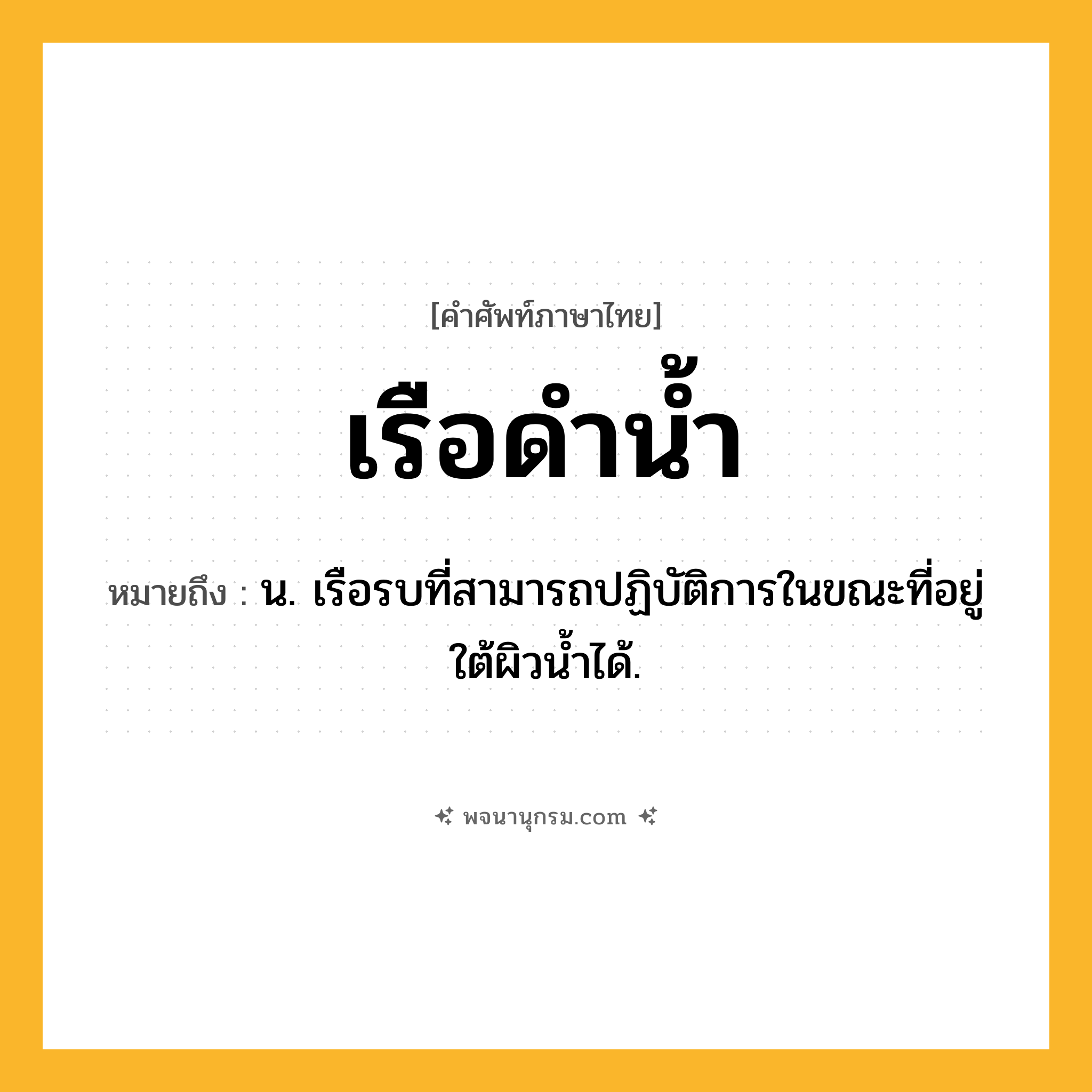 เรือดำน้ำ ความหมาย หมายถึงอะไร?, คำในภาษาไทย เรือดำน้ำ หมายถึง น. เรือรบที่สามารถปฏิบัติการในขณะที่อยู่ใต้ผิวน้ำได้.
