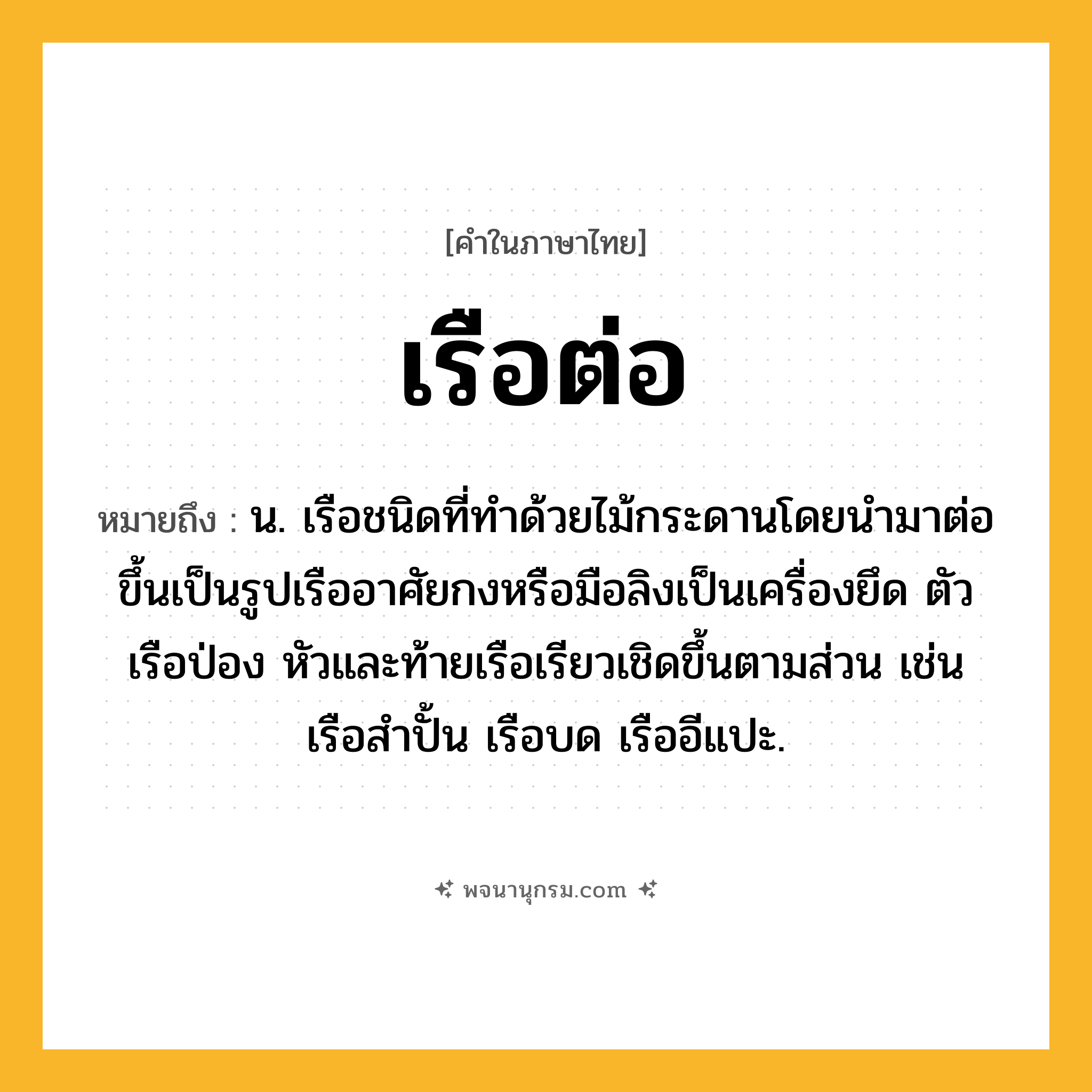 เรือต่อ ความหมาย หมายถึงอะไร?, คำในภาษาไทย เรือต่อ หมายถึง น. เรือชนิดที่ทำด้วยไม้กระดานโดยนำมาต่อขึ้นเป็นรูปเรืออาศัยกงหรือมือลิงเป็นเครื่องยึด ตัวเรือป่อง หัวและท้ายเรือเรียวเชิดขึ้นตามส่วน เช่น เรือสำปั้น เรือบด เรืออีแปะ.