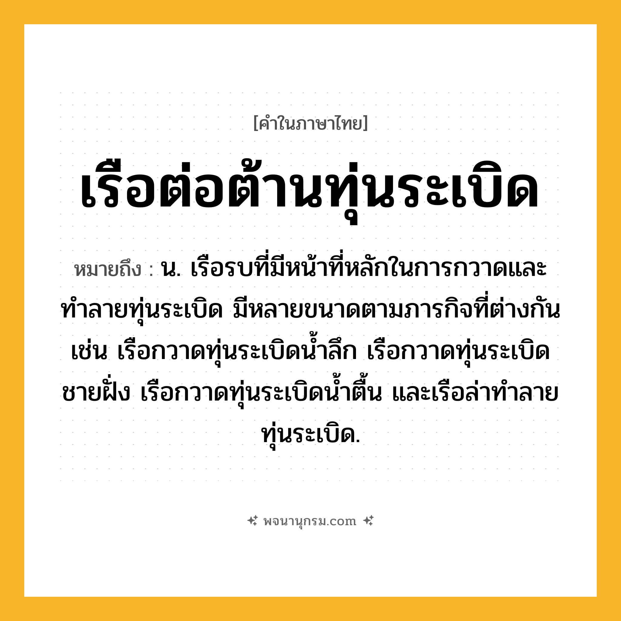 เรือต่อต้านทุ่นระเบิด ความหมาย หมายถึงอะไร?, คำในภาษาไทย เรือต่อต้านทุ่นระเบิด หมายถึง น. เรือรบที่มีหน้าที่หลักในการกวาดและทำลายทุ่นระเบิด มีหลายขนาดตามภารกิจที่ต่างกัน เช่น เรือกวาดทุ่นระเบิดน้ำลึก เรือกวาดทุ่นระเบิดชายฝั่ง เรือกวาดทุ่นระเบิดน้ำตื้น และเรือล่าทำลายทุ่นระเบิด.