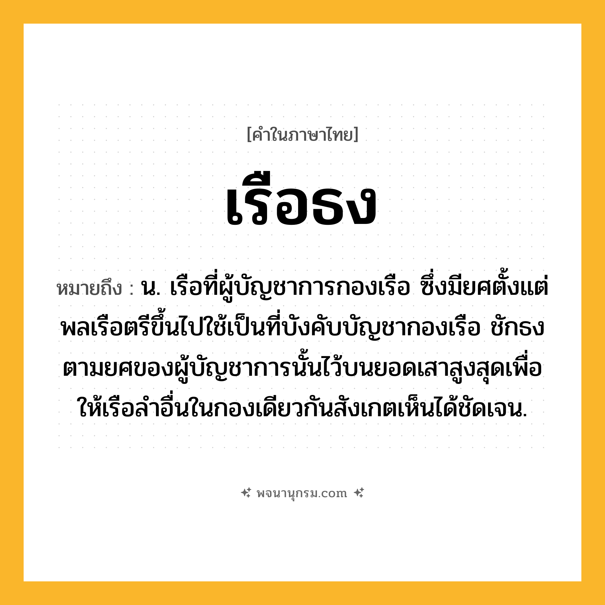 เรือธง ความหมาย หมายถึงอะไร?, คำในภาษาไทย เรือธง หมายถึง น. เรือที่ผู้บัญชาการกองเรือ ซึ่งมียศตั้งแต่พลเรือตรีขึ้นไปใช้เป็นที่บังคับบัญชากองเรือ ชักธงตามยศของผู้บัญชาการนั้นไว้บนยอดเสาสูงสุดเพื่อให้เรือลำอื่นในกองเดียวกันสังเกตเห็นได้ชัดเจน.