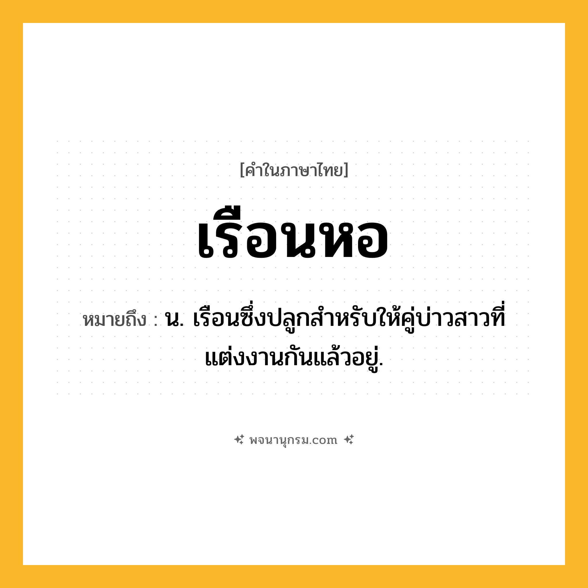 เรือนหอ ความหมาย หมายถึงอะไร?, คำในภาษาไทย เรือนหอ หมายถึง น. เรือนซึ่งปลูกสำหรับให้คู่บ่าวสาวที่แต่งงานกันแล้วอยู่.