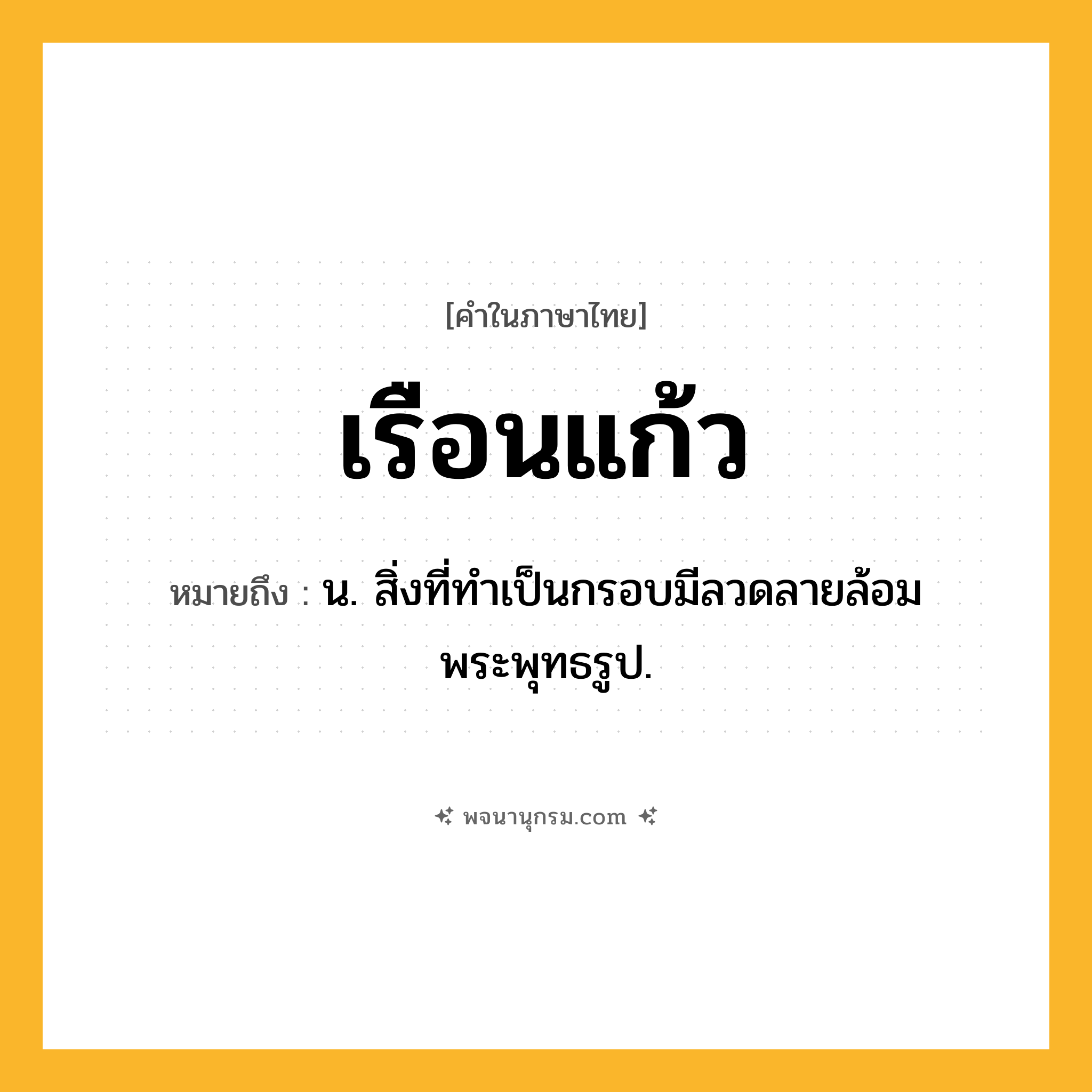 เรือนแก้ว ความหมาย หมายถึงอะไร?, คำในภาษาไทย เรือนแก้ว หมายถึง น. สิ่งที่ทําเป็นกรอบมีลวดลายล้อมพระพุทธรูป.