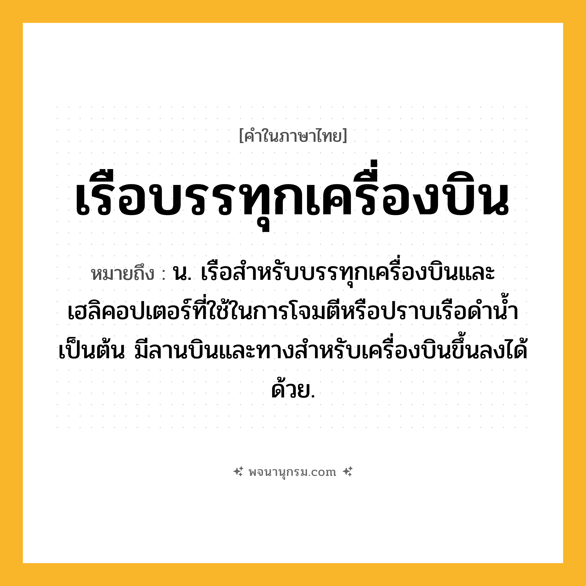 เรือบรรทุกเครื่องบิน ความหมาย หมายถึงอะไร?, คำในภาษาไทย เรือบรรทุกเครื่องบิน หมายถึง น. เรือสำหรับบรรทุกเครื่องบินและเฮลิคอปเตอร์ที่ใช้ในการโจมตีหรือปราบเรือดำน้ำเป็นต้น มีลานบินและทางสำหรับเครื่องบินขึ้นลงได้ด้วย.