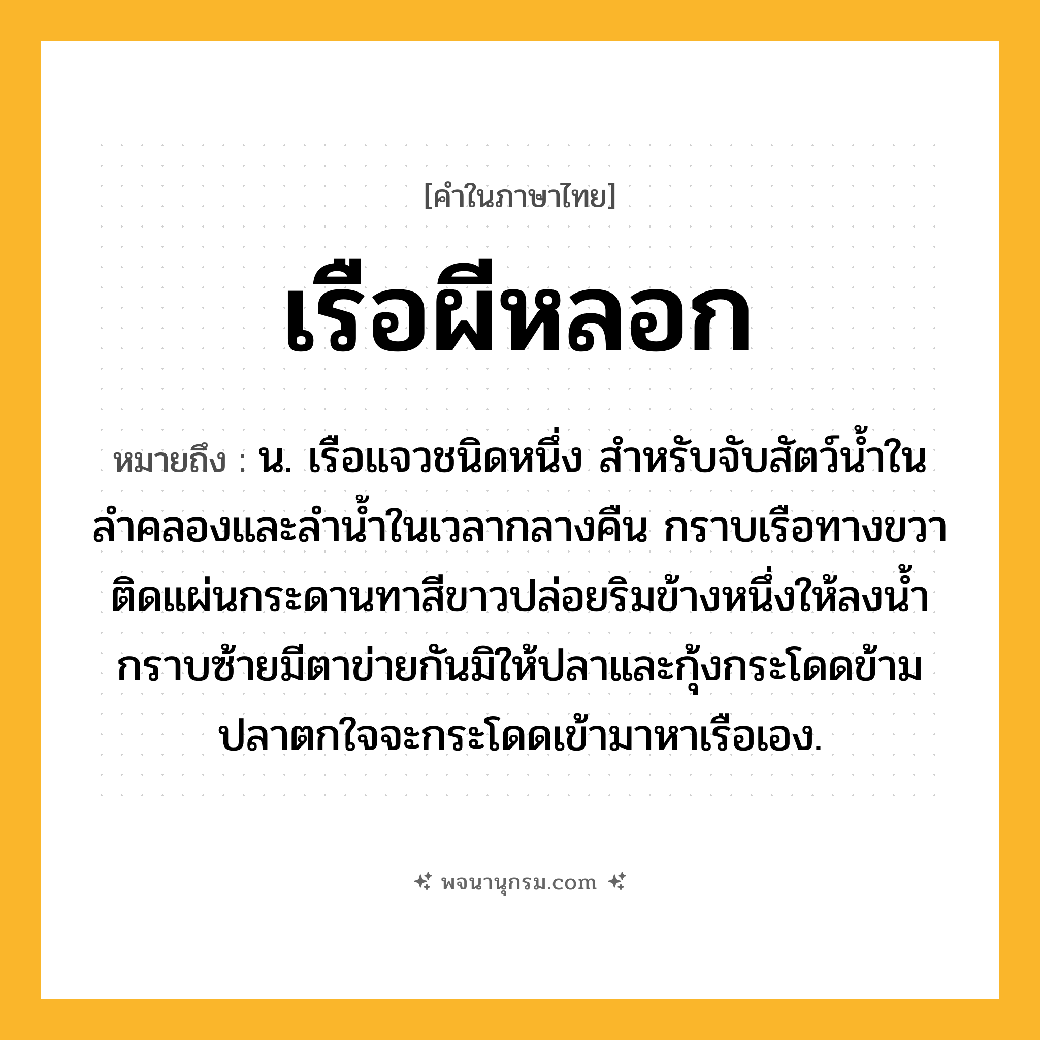 เรือผีหลอก ความหมาย หมายถึงอะไร?, คำในภาษาไทย เรือผีหลอก หมายถึง น. เรือแจวชนิดหนึ่ง สำหรับจับสัตว์น้ำในลำคลองและลำน้ำในเวลากลางคืน กราบเรือทางขวาติดแผ่นกระดานทาสีขาวปล่อยริมข้างหนึ่งให้ลงน้ำ กราบซ้ายมีตาข่ายกันมิให้ปลาและกุ้งกระโดดข้าม ปลาตกใจจะกระโดดเข้ามาหาเรือเอง.