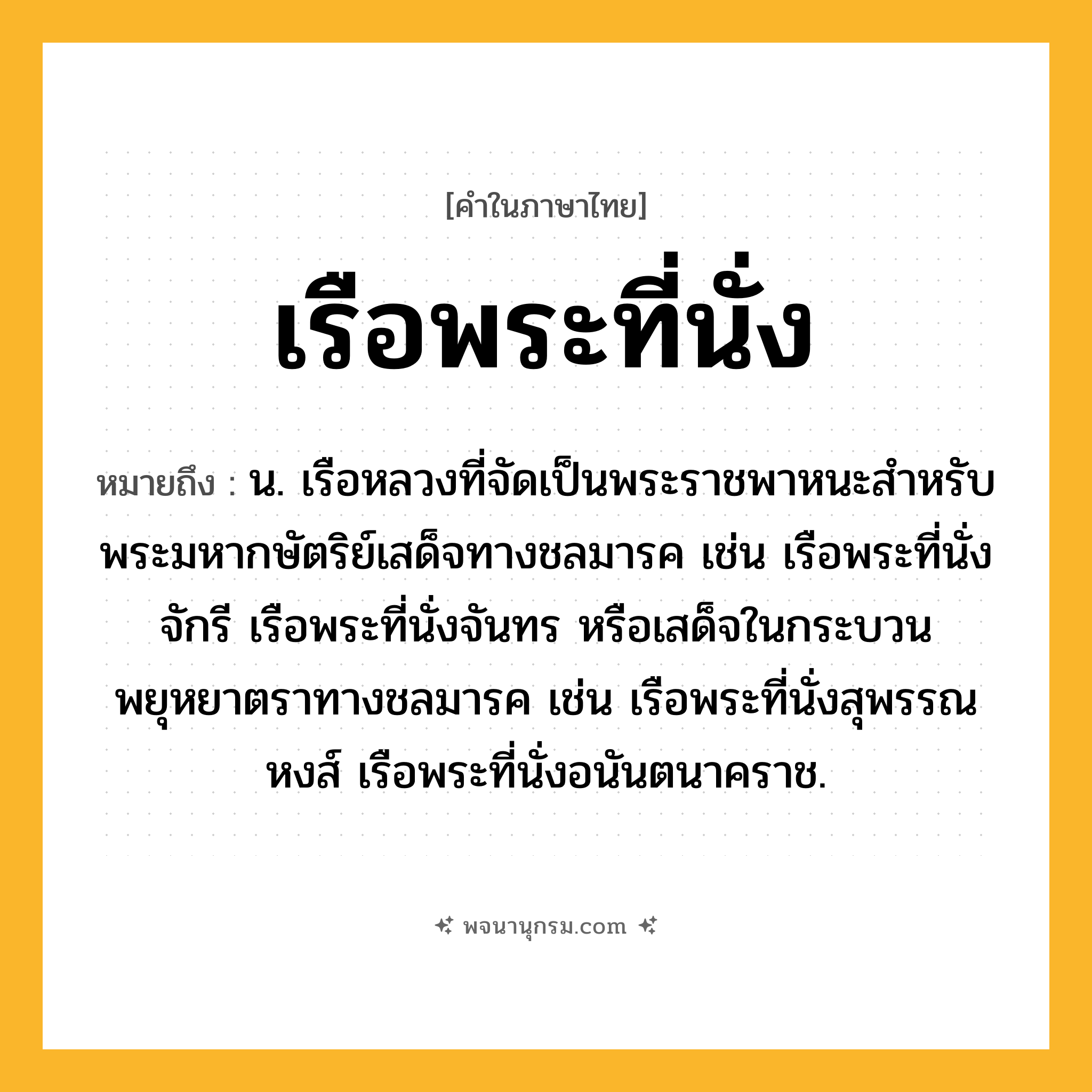 เรือพระที่นั่ง ความหมาย หมายถึงอะไร?, คำในภาษาไทย เรือพระที่นั่ง หมายถึง น. เรือหลวงที่จัดเป็นพระราชพาหนะสำหรับพระมหากษัตริย์เสด็จทางชลมารค เช่น เรือพระที่นั่งจักรี เรือพระที่นั่งจันทร หรือเสด็จในกระบวนพยุหยาตราทางชลมารค เช่น เรือพระที่นั่งสุพรรณหงส์ เรือพระที่นั่งอนันตนาคราช.