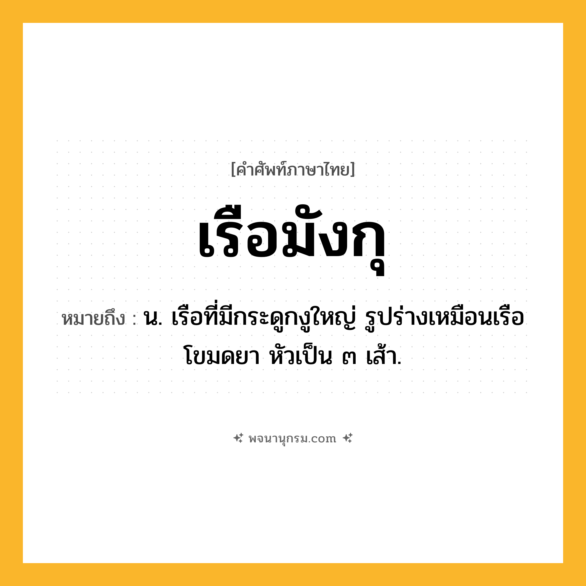 เรือมังกุ ความหมาย หมายถึงอะไร?, คำในภาษาไทย เรือมังกุ หมายถึง น. เรือที่มีกระดูกงูใหญ่ รูปร่างเหมือนเรือโขมดยา หัวเป็น ๓ เส้า.
