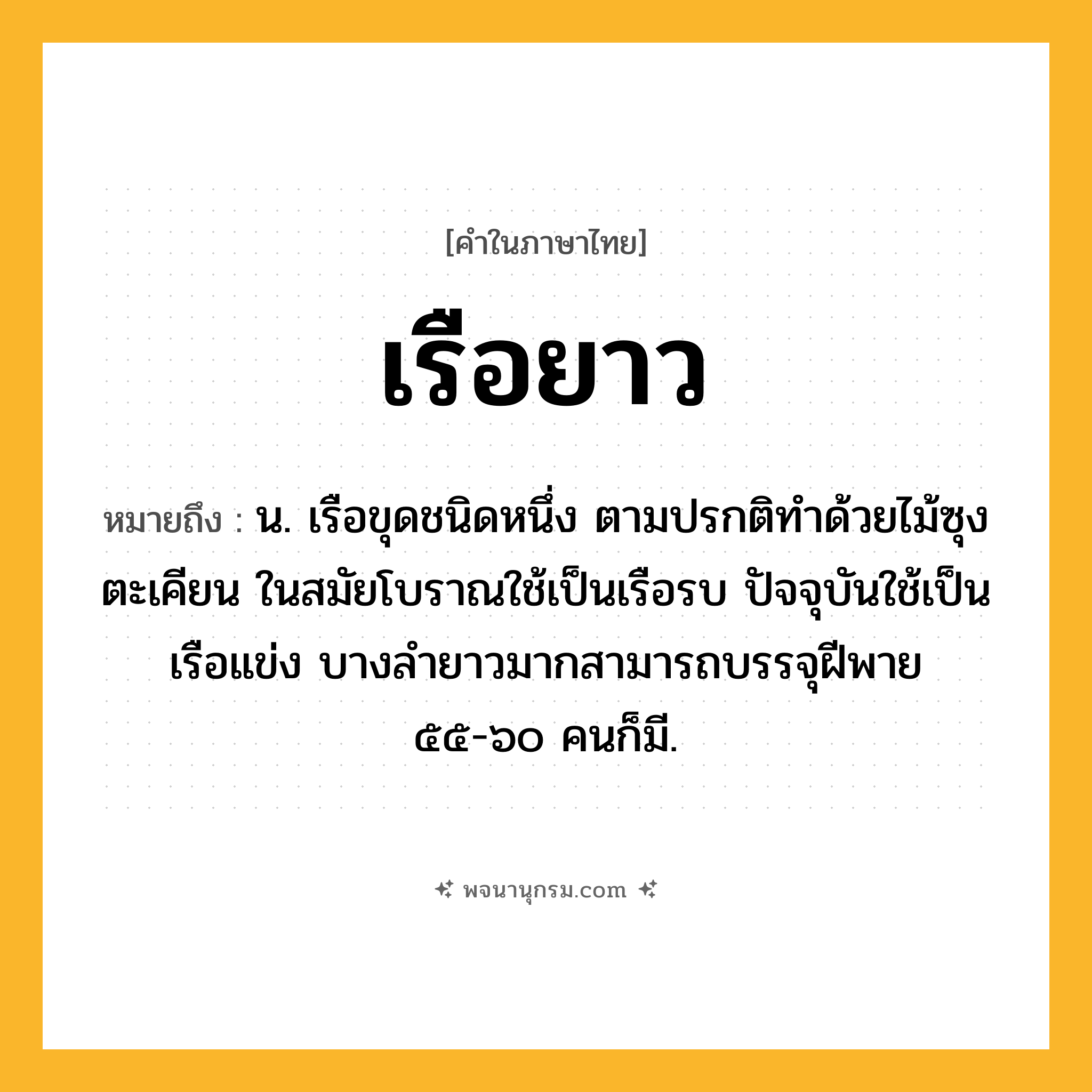 เรือยาว ความหมาย หมายถึงอะไร?, คำในภาษาไทย เรือยาว หมายถึง น. เรือขุดชนิดหนึ่ง ตามปรกติทำด้วยไม้ซุงตะเคียน ในสมัยโบราณใช้เป็นเรือรบ ปัจจุบันใช้เป็นเรือแข่ง บางลำยาวมากสามารถบรรจุฝีพาย ๕๕-๖๐ คนก็มี.