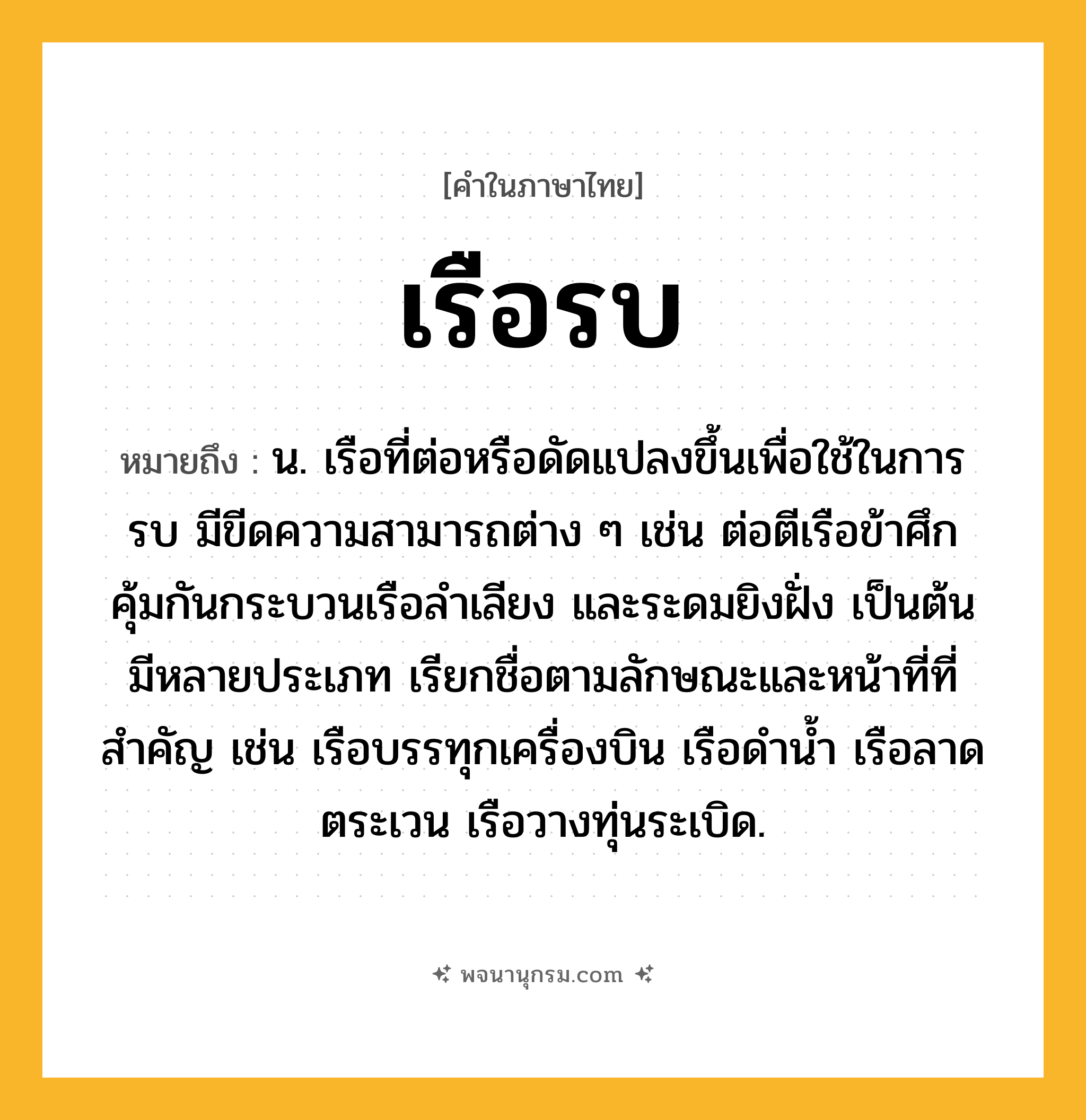 เรือรบ ความหมาย หมายถึงอะไร?, คำในภาษาไทย เรือรบ หมายถึง น. เรือที่ต่อหรือดัดแปลงขึ้นเพื่อใช้ในการรบ มีขีดความสามารถต่าง ๆ เช่น ต่อตีเรือข้าศึก คุ้มกันกระบวนเรือลำเลียง และระดมยิงฝั่ง เป็นต้น มีหลายประเภท เรียกชื่อตามลักษณะและหน้าที่ที่สำคัญ เช่น เรือบรรทุกเครื่องบิน เรือดำน้ำ เรือลาดตระเวน เรือวางทุ่นระเบิด.