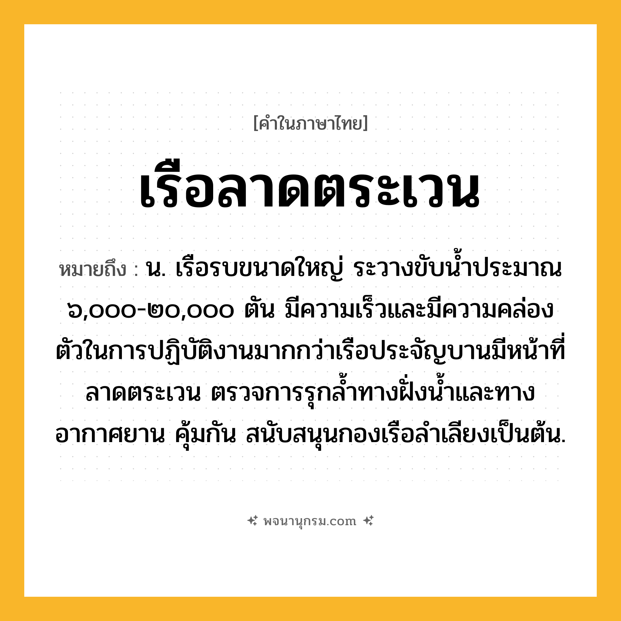เรือลาดตระเวน ความหมาย หมายถึงอะไร?, คำในภาษาไทย เรือลาดตระเวน หมายถึง น. เรือรบขนาดใหญ่ ระวางขับน้ำประมาณ ๖,๐๐๐-๒๐,๐๐๐ ตัน มีความเร็วและมีความคล่องตัวในการปฏิบัติงานมากกว่าเรือประจัญบานมีหน้าที่ลาดตระเวน ตรวจการรุกล้ำทางฝั่งน้ำและทางอากาศยาน คุ้มกัน สนับสนุนกองเรือลำเลียงเป็นต้น.