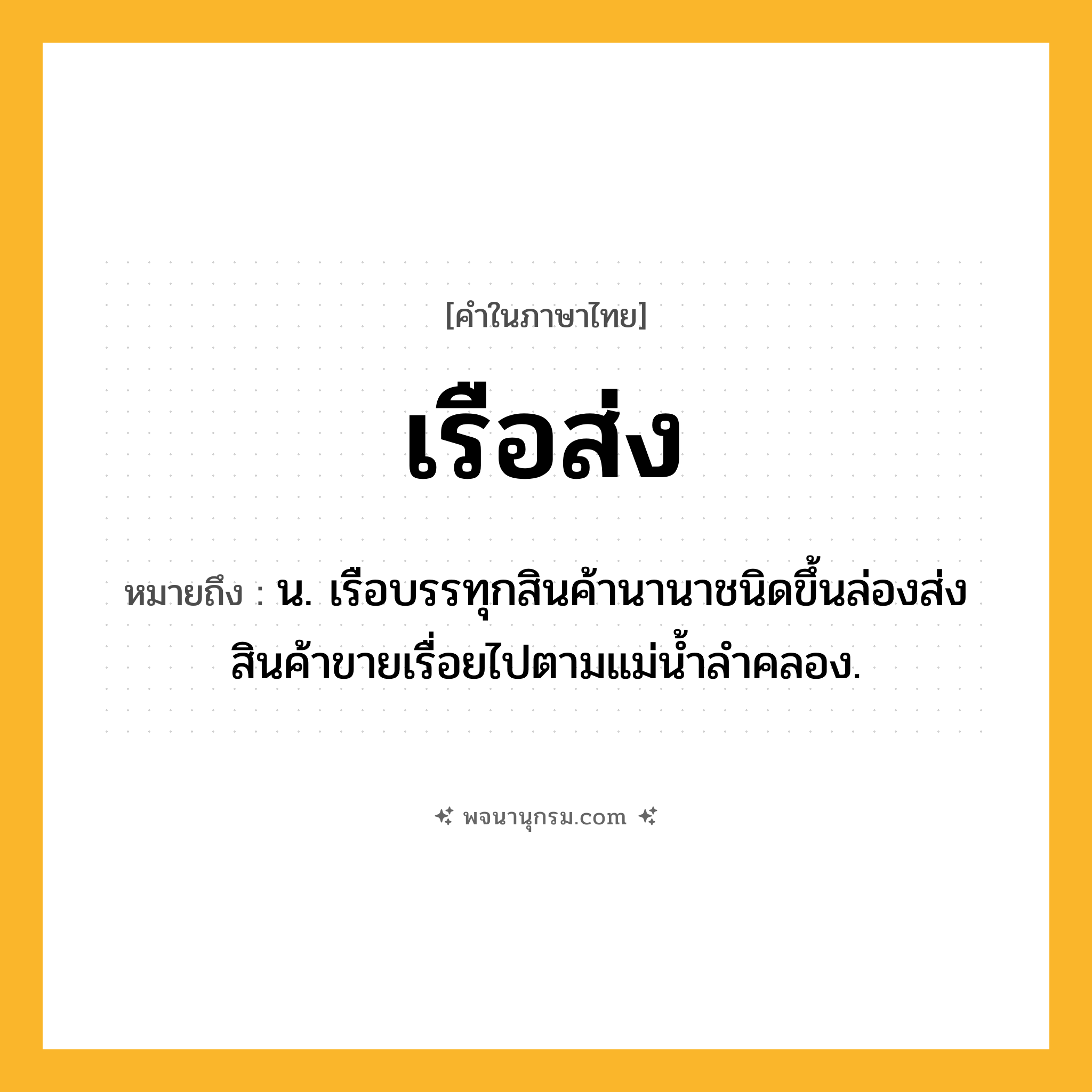 เรือส่ง ความหมาย หมายถึงอะไร?, คำในภาษาไทย เรือส่ง หมายถึง น. เรือบรรทุกสินค้านานาชนิดขึ้นล่องส่งสินค้าขายเรื่อยไปตามแม่น้ำลำคลอง.