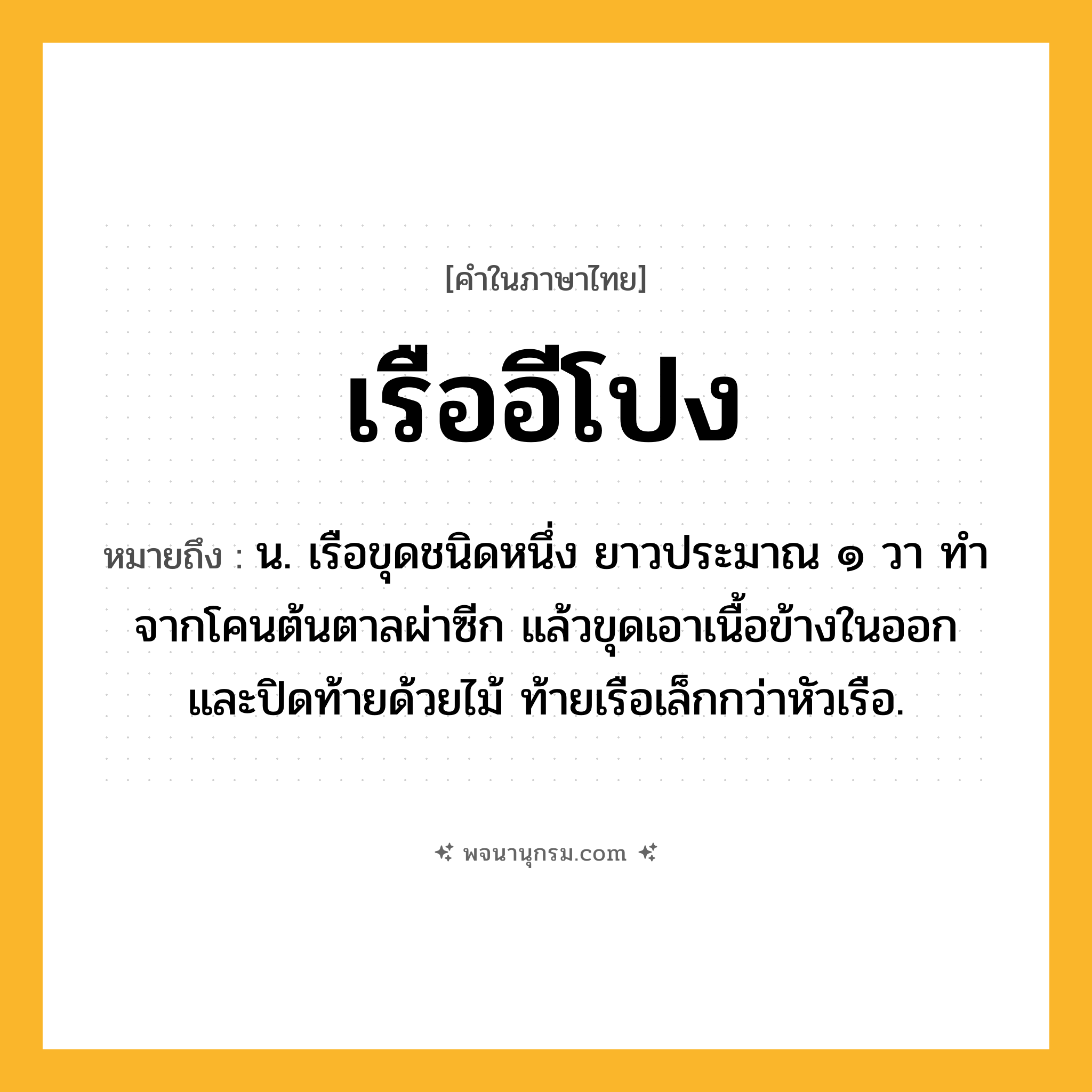 เรืออีโปง ความหมาย หมายถึงอะไร?, คำในภาษาไทย เรืออีโปง หมายถึง น. เรือขุดชนิดหนึ่ง ยาวประมาณ ๑ วา ทำจากโคนต้นตาลผ่าซีก แล้วขุดเอาเนื้อข้างในออก และปิดท้ายด้วยไม้ ท้ายเรือเล็กกว่าหัวเรือ.