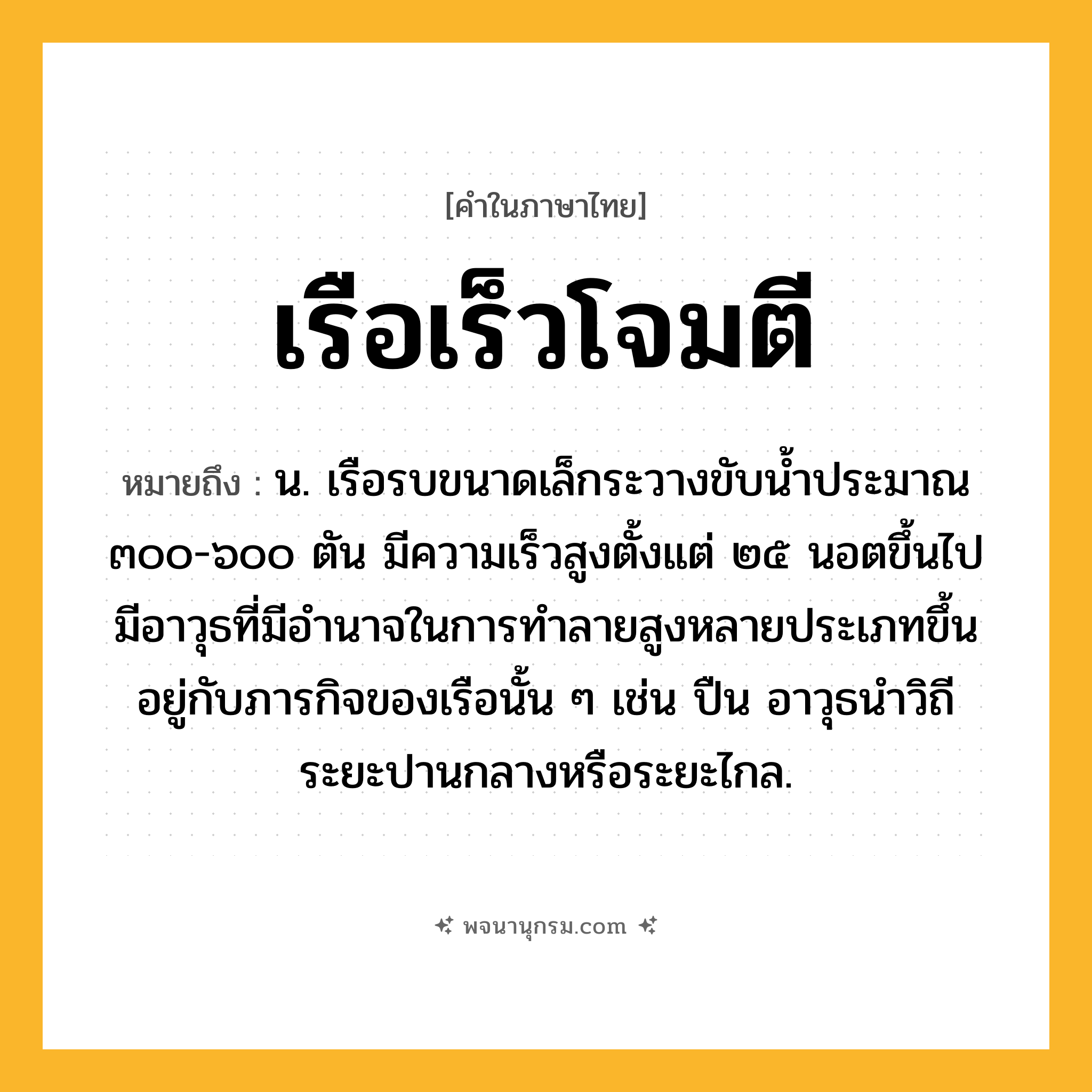 เรือเร็วโจมตี ความหมาย หมายถึงอะไร?, คำในภาษาไทย เรือเร็วโจมตี หมายถึง น. เรือรบขนาดเล็กระวางขับน้ำประมาณ ๓๐๐-๖๐๐ ตัน มีความเร็วสูงตั้งแต่ ๒๕ นอตขึ้นไป มีอาวุธที่มีอำนาจในการทำลายสูงหลายประเภทขึ้นอยู่กับภารกิจของเรือนั้น ๆ เช่น ปืน อาวุธนำวิถีระยะปานกลางหรือระยะไกล.