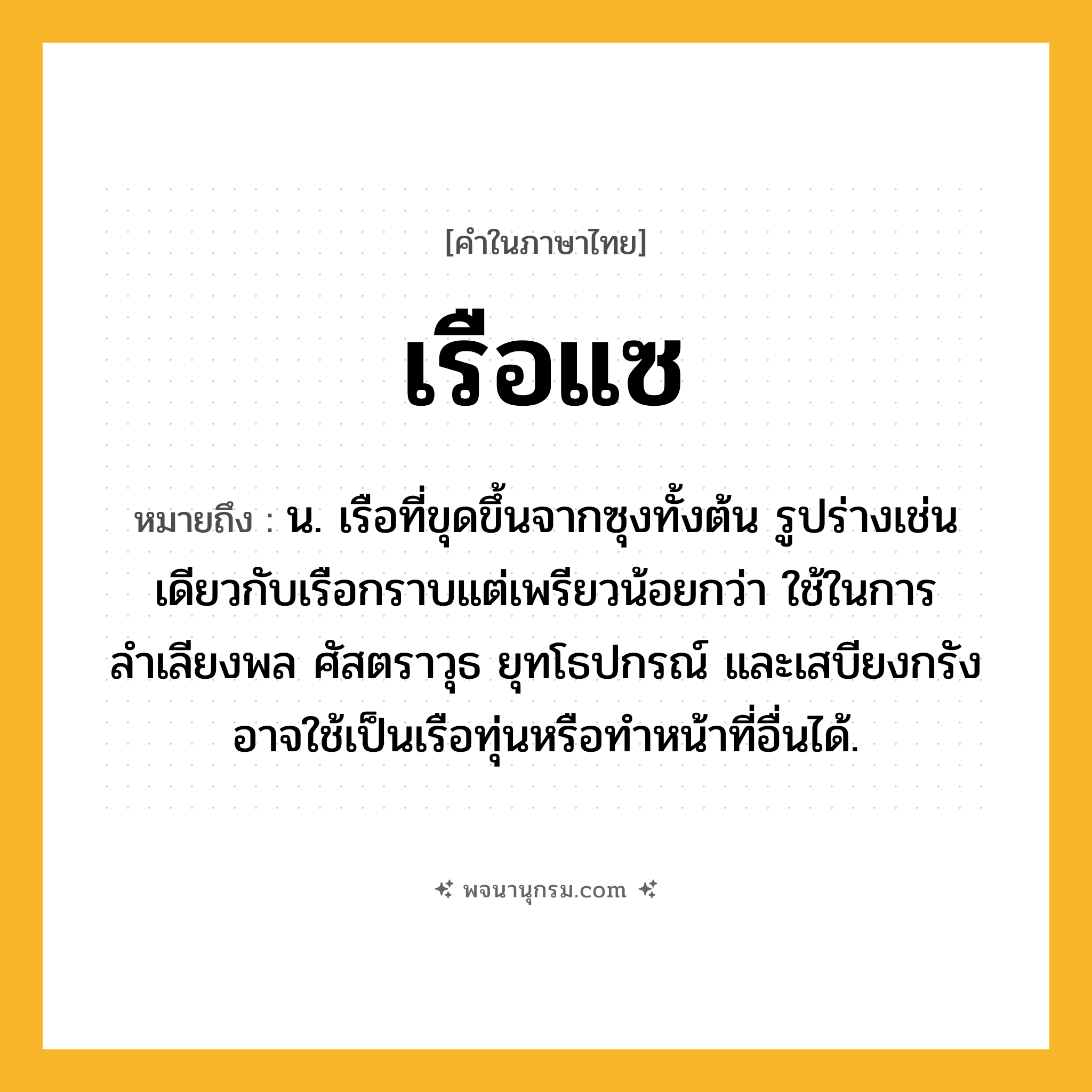 เรือแซ ความหมาย หมายถึงอะไร?, คำในภาษาไทย เรือแซ หมายถึง น. เรือที่ขุดขึ้นจากซุงทั้งต้น รูปร่างเช่นเดียวกับเรือกราบแต่เพรียวน้อยกว่า ใช้ในการลำเลียงพล ศัสตราวุธ ยุทโธปกรณ์ และเสบียงกรัง อาจใช้เป็นเรือทุ่นหรือทำหน้าที่อื่นได้.