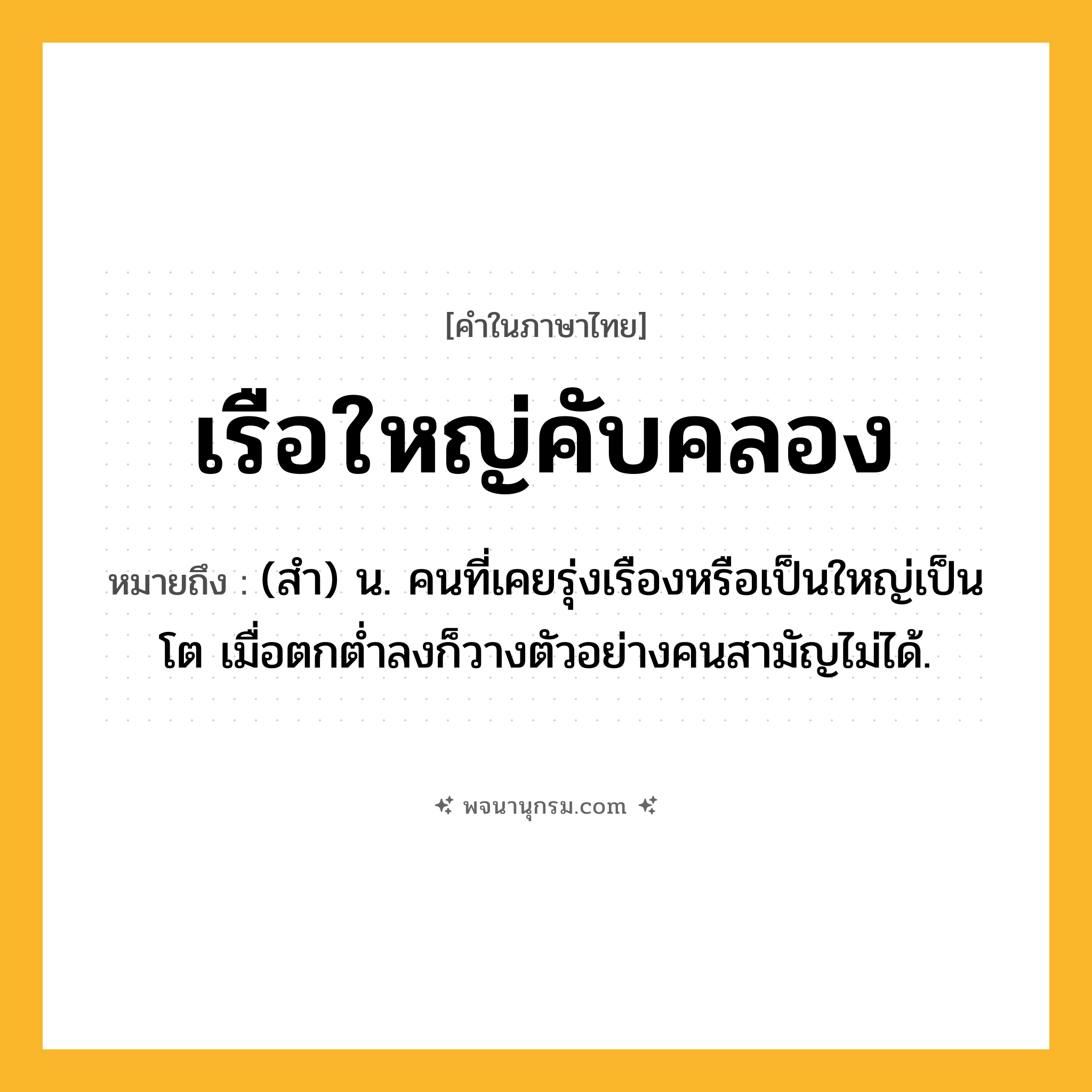 เรือใหญ่คับคลอง ความหมาย หมายถึงอะไร?, คำในภาษาไทย เรือใหญ่คับคลอง หมายถึง (สํา) น. คนที่เคยรุ่งเรืองหรือเป็นใหญ่เป็นโต เมื่อตกตํ่าลงก็วางตัวอย่างคนสามัญไม่ได้.