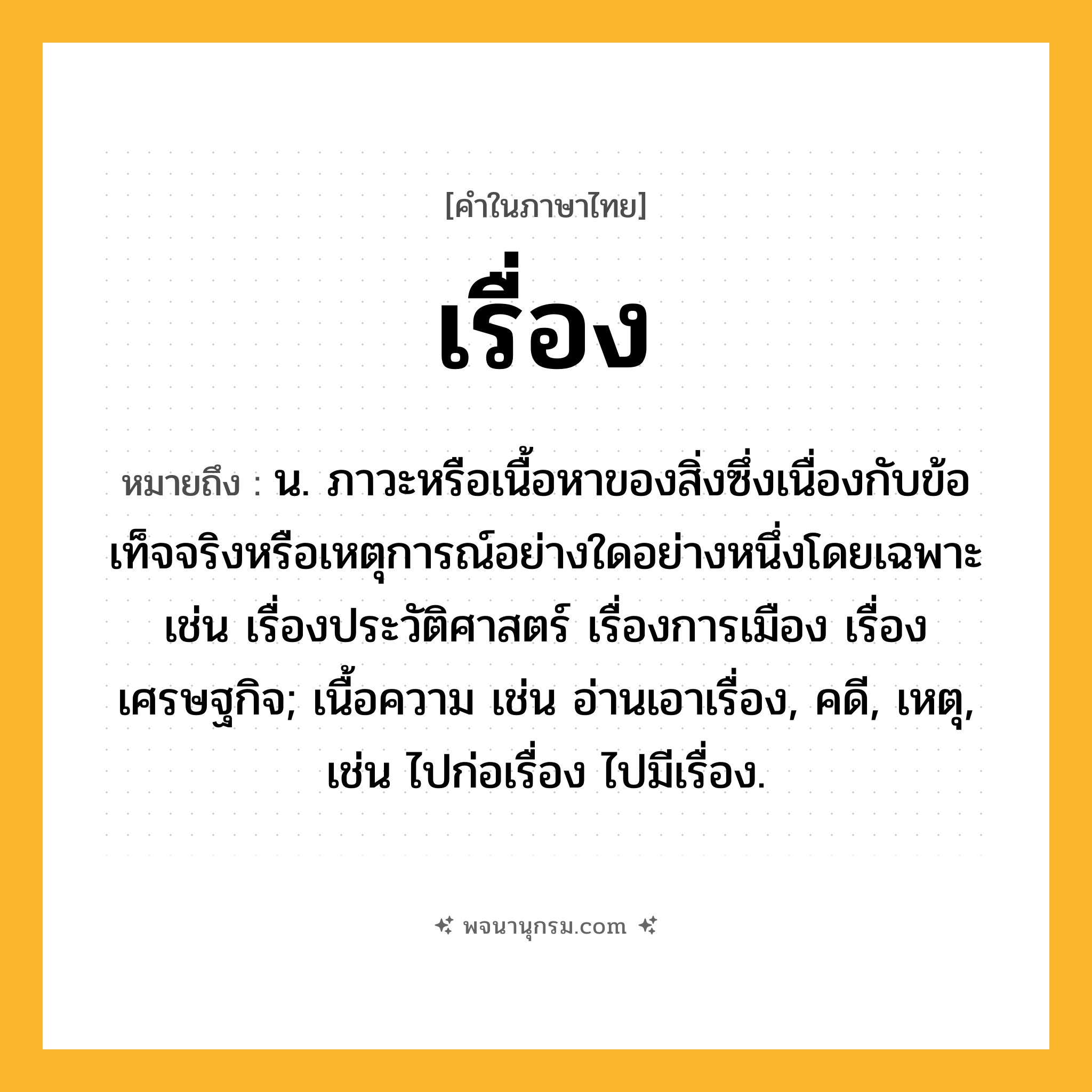 เรื่อง ความหมาย หมายถึงอะไร?, คำในภาษาไทย เรื่อง หมายถึง น. ภาวะหรือเนื้อหาของสิ่งซึ่งเนื่องกับข้อเท็จจริงหรือเหตุการณ์อย่างใดอย่างหนึ่งโดยเฉพาะ เช่น เรื่องประวัติศาสตร์ เรื่องการเมือง เรื่องเศรษฐกิจ; เนื้อความ เช่น อ่านเอาเรื่อง, คดี, เหตุ, เช่น ไปก่อเรื่อง ไปมีเรื่อง.