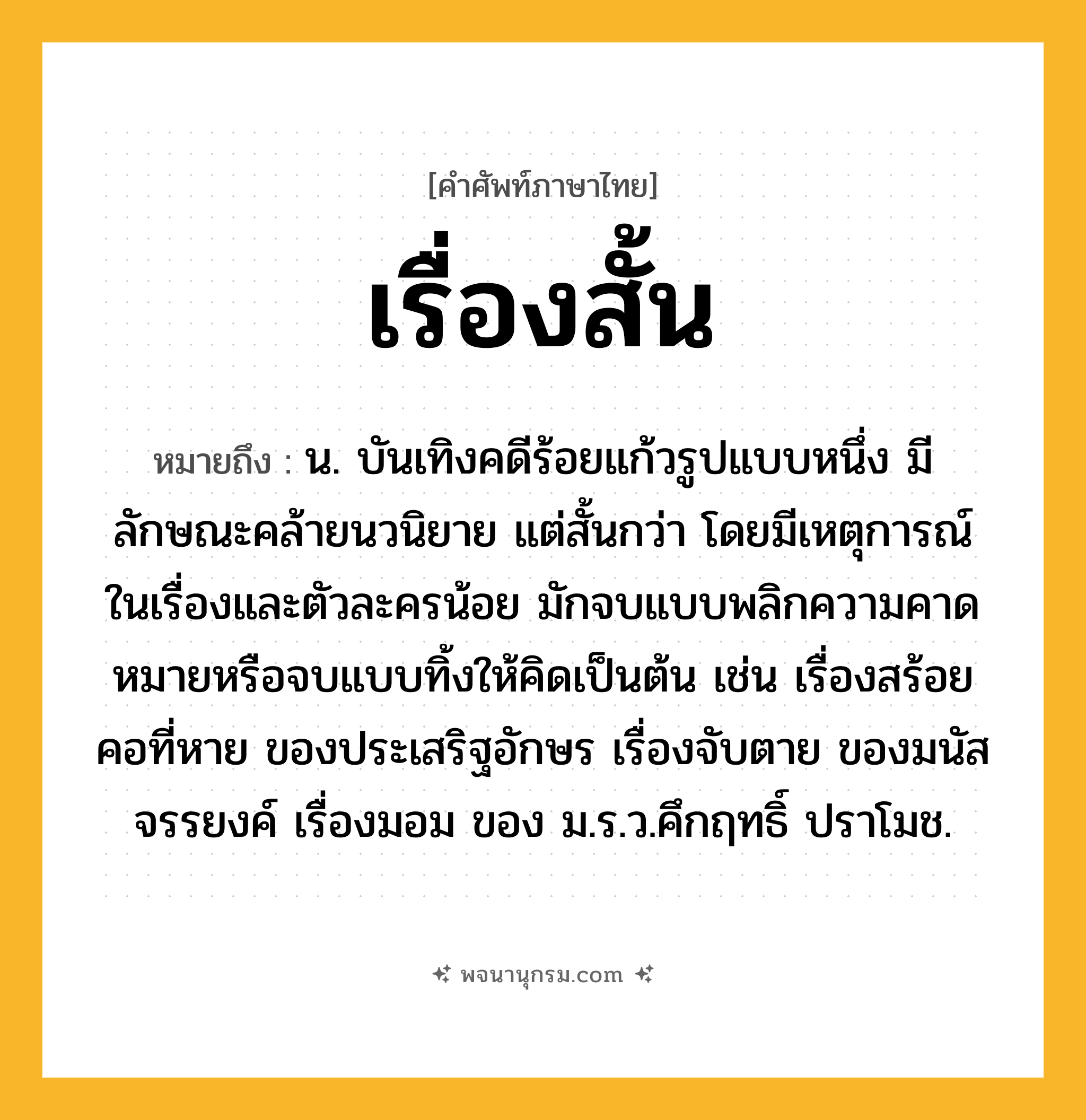 เรื่องสั้น ความหมาย หมายถึงอะไร?, คำในภาษาไทย เรื่องสั้น หมายถึง น. บันเทิงคดีร้อยแก้วรูปแบบหนึ่ง มีลักษณะคล้ายนวนิยาย แต่สั้นกว่า โดยมีเหตุการณ์ในเรื่องและตัวละครน้อย มักจบแบบพลิกความคาดหมายหรือจบแบบทิ้งให้คิดเป็นต้น เช่น เรื่องสร้อยคอที่หาย ของประเสริฐอักษร เรื่องจับตาย ของมนัส จรรยงค์ เรื่องมอม ของ ม.ร.ว.คึกฤทธิ์ ปราโมช.