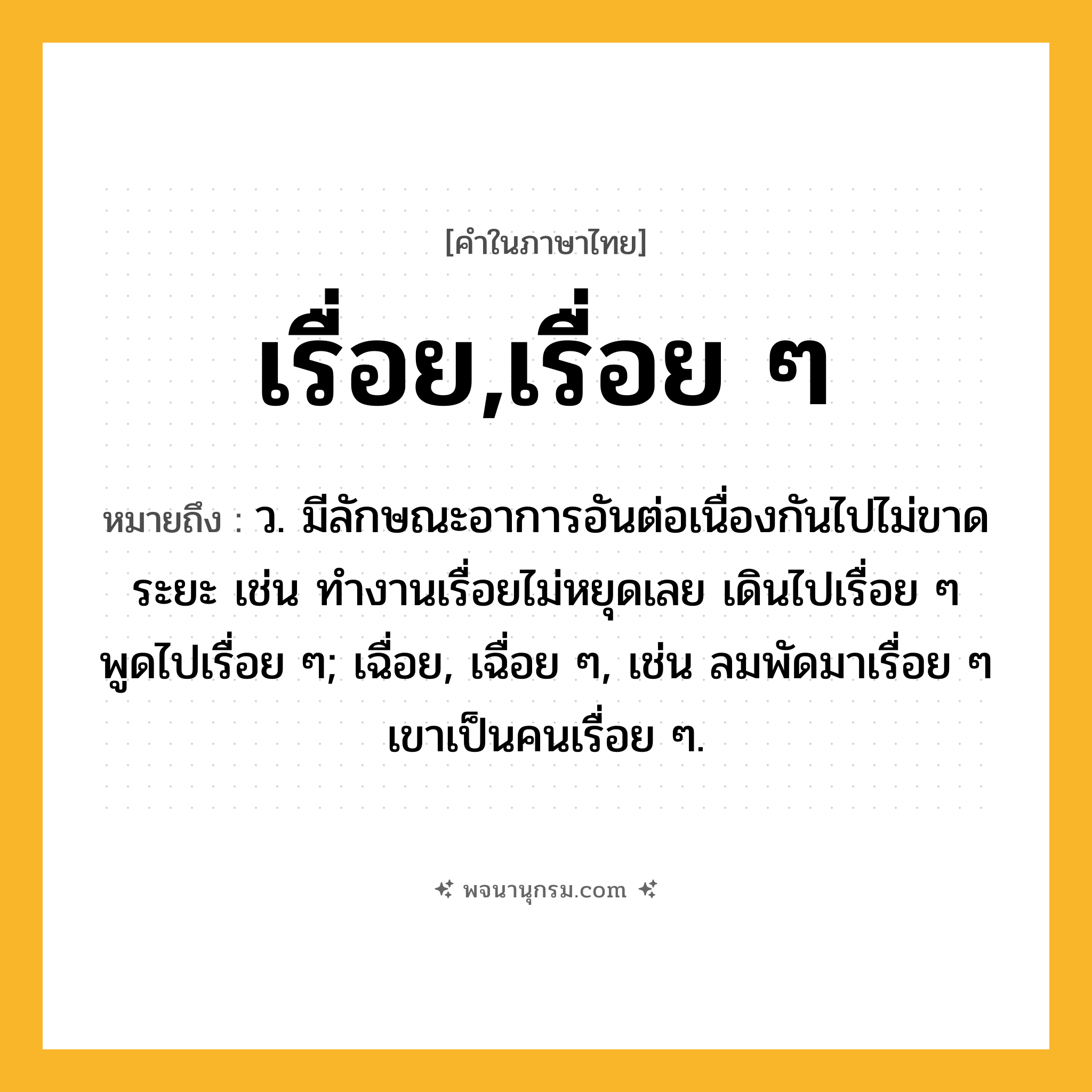 เรื่อย,เรื่อย ๆ ความหมาย หมายถึงอะไร?, คำในภาษาไทย เรื่อย,เรื่อย ๆ หมายถึง ว. มีลักษณะอาการอันต่อเนื่องกันไปไม่ขาดระยะ เช่น ทำงานเรื่อยไม่หยุดเลย เดินไปเรื่อย ๆ พูดไปเรื่อย ๆ; เฉื่อย, เฉื่อย ๆ, เช่น ลมพัดมาเรื่อย ๆ เขาเป็นคนเรื่อย ๆ.