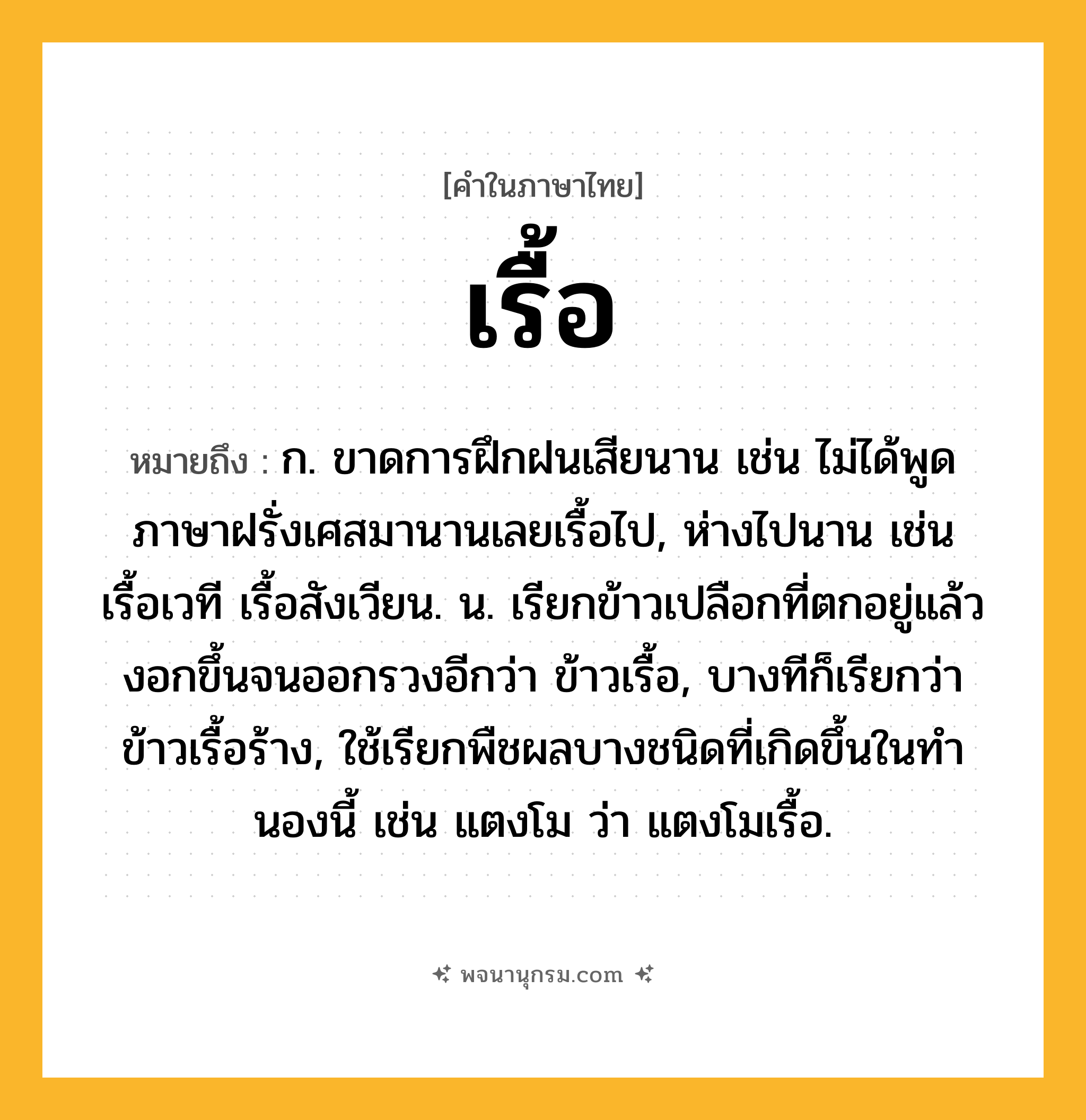เรื้อ ความหมาย หมายถึงอะไร?, คำในภาษาไทย เรื้อ หมายถึง ก. ขาดการฝึกฝนเสียนาน เช่น ไม่ได้พูดภาษาฝรั่งเศสมานานเลยเรื้อไป, ห่างไปนาน เช่น เรื้อเวที เรื้อสังเวียน. น. เรียกข้าวเปลือกที่ตกอยู่แล้วงอกขึ้นจนออกรวงอีกว่า ข้าวเรื้อ, บางทีก็เรียกว่า ข้าวเรื้อร้าง, ใช้เรียกพืชผลบางชนิดที่เกิดขึ้นในทํานองนี้ เช่น แตงโม ว่า แตงโมเรื้อ.