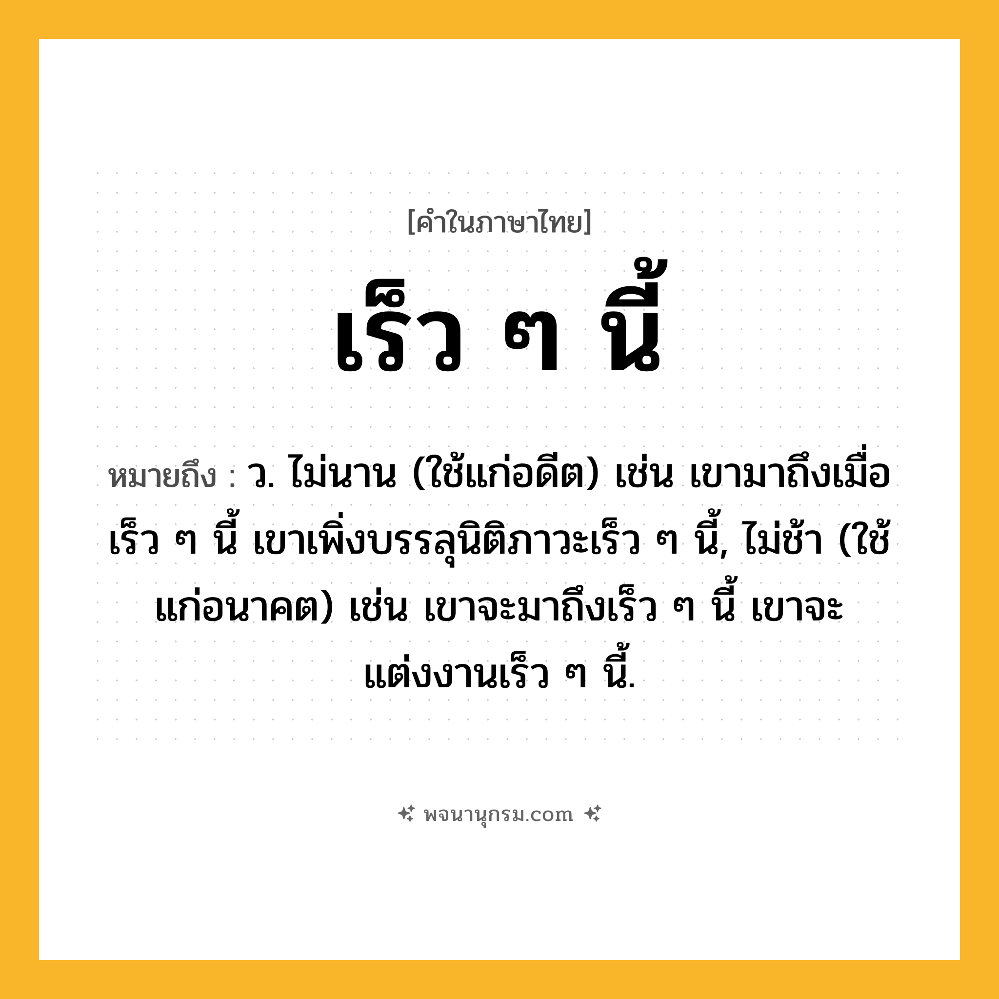 เร็ว ๆ นี้ ความหมาย หมายถึงอะไร?, คำในภาษาไทย เร็ว ๆ นี้ หมายถึง ว. ไม่นาน (ใช้แก่อดีต) เช่น เขามาถึงเมื่อเร็ว ๆ นี้ เขาเพิ่งบรรลุนิติภาวะเร็ว ๆ นี้, ไม่ช้า (ใช้แก่อนาคต) เช่น เขาจะมาถึงเร็ว ๆ นี้ เขาจะแต่งงานเร็ว ๆ นี้.