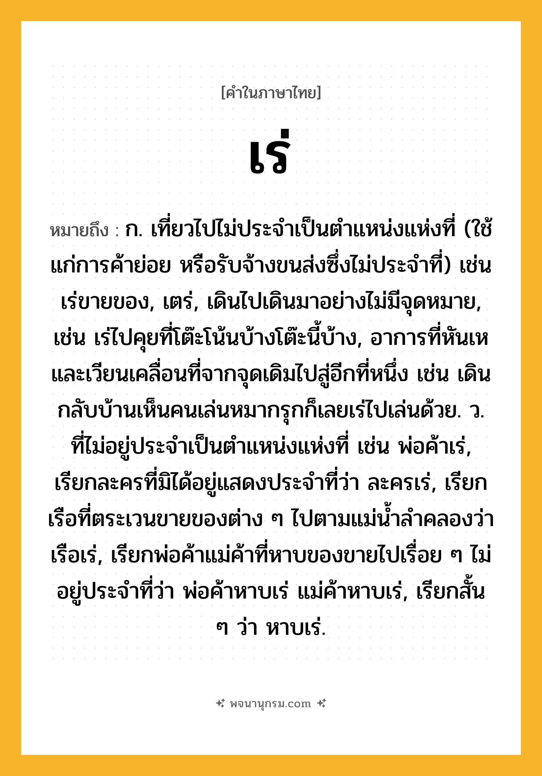 เร่ ความหมาย หมายถึงอะไร?, คำในภาษาไทย เร่ หมายถึง ก. เที่ยวไปไม่ประจําเป็นตําแหน่งแห่งที่ (ใช้แก่การค้าย่อย หรือรับจ้างขนส่งซึ่งไม่ประจําที่) เช่น เร่ขายของ, เตร่, เดินไปเดินมาอย่างไม่มีจุดหมาย, เช่น เร่ไปคุยที่โต๊ะโน้นบ้างโต๊ะนี้บ้าง, อาการที่หันเหและเวียนเคลื่อนที่จากจุดเดิมไปสู่อีกที่หนึ่ง เช่น เดินกลับบ้านเห็นคนเล่นหมากรุกก็เลยเร่ไปเล่นด้วย. ว. ที่ไม่อยู่ประจำเป็นตำแหน่งแห่งที่ เช่น พ่อค้าเร่, เรียกละครที่มิได้อยู่แสดงประจำที่ว่า ละครเร่, เรียกเรือที่ตระเวนขายของต่าง ๆ ไปตามแม่น้ำลำคลองว่า เรือเร่, เรียกพ่อค้าแม่ค้าที่หาบของขายไปเรื่อย ๆ ไม่อยู่ประจำที่ว่า พ่อค้าหาบเร่ แม่ค้าหาบเร่, เรียกสั้น ๆ ว่า หาบเร่.