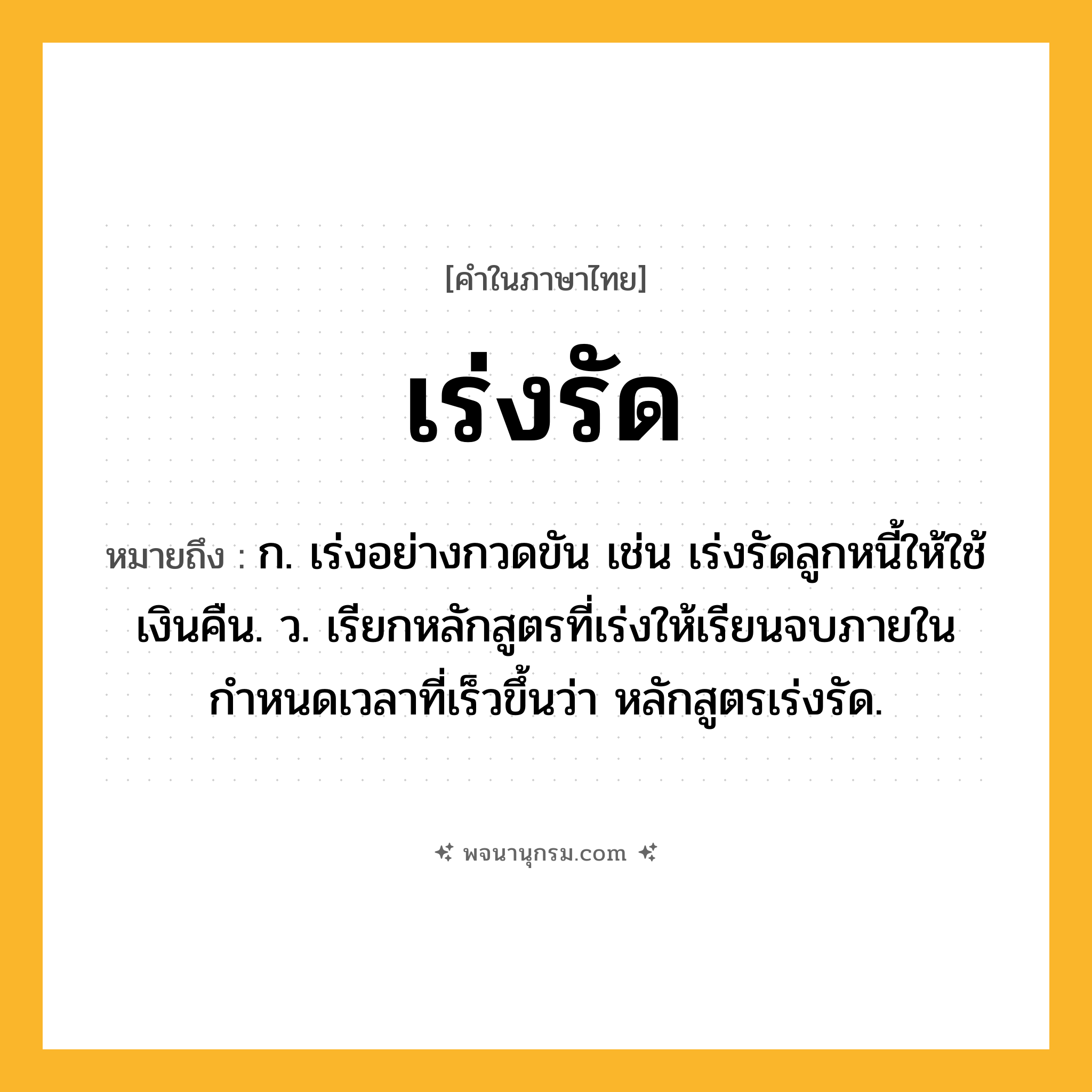 เร่งรัด ความหมาย หมายถึงอะไร?, คำในภาษาไทย เร่งรัด หมายถึง ก. เร่งอย่างกวดขัน เช่น เร่งรัดลูกหนี้ให้ใช้เงินคืน. ว. เรียกหลักสูตรที่เร่งให้เรียนจบภายในกำหนดเวลาที่เร็วขึ้นว่า หลักสูตรเร่งรัด.
