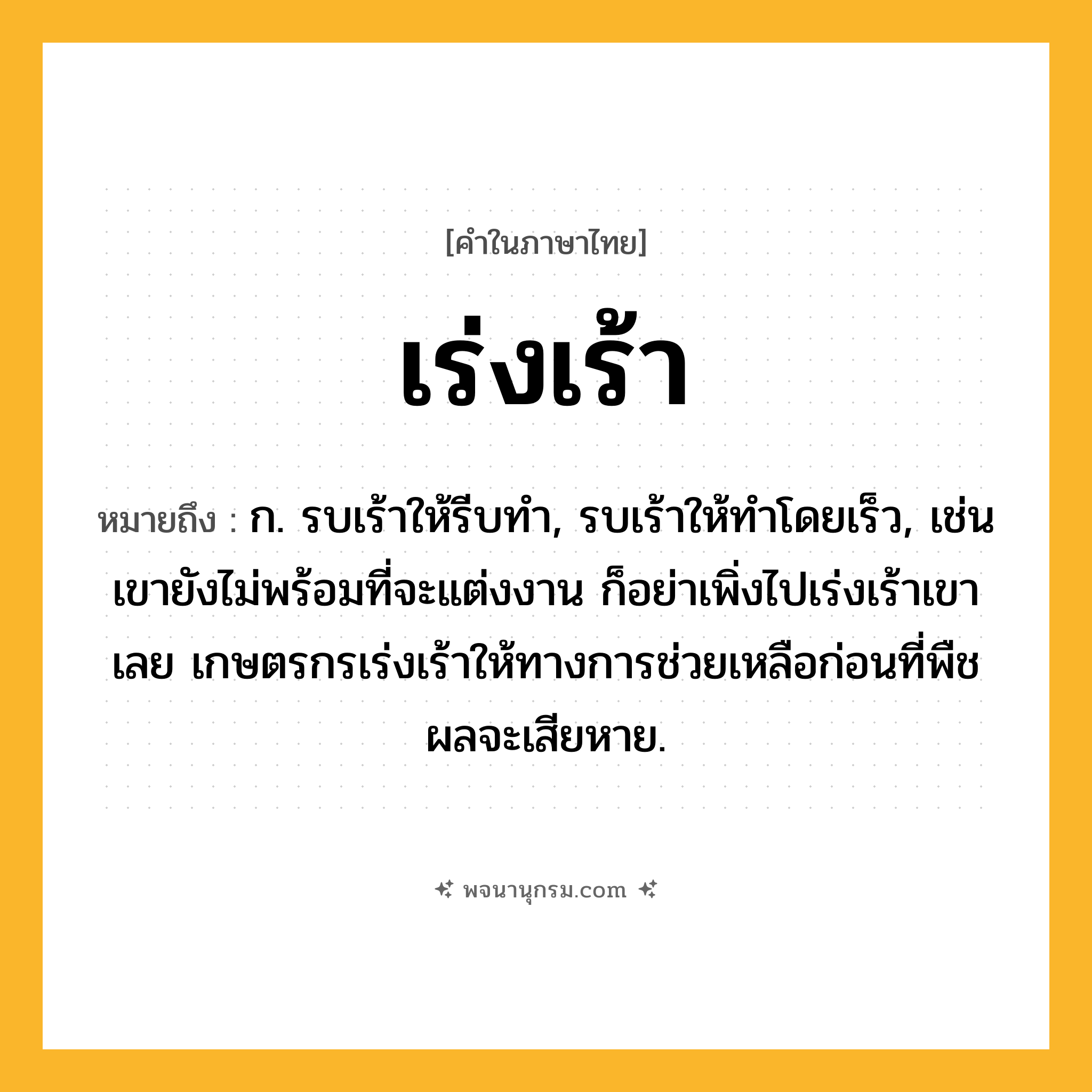 เร่งเร้า ความหมาย หมายถึงอะไร?, คำในภาษาไทย เร่งเร้า หมายถึง ก. รบเร้าให้รีบทำ, รบเร้าให้ทำโดยเร็ว, เช่น เขายังไม่พร้อมที่จะแต่งงาน ก็อย่าเพิ่งไปเร่งเร้าเขาเลย เกษตรกรเร่งเร้าให้ทางการช่วยเหลือก่อนที่พืชผลจะเสียหาย.