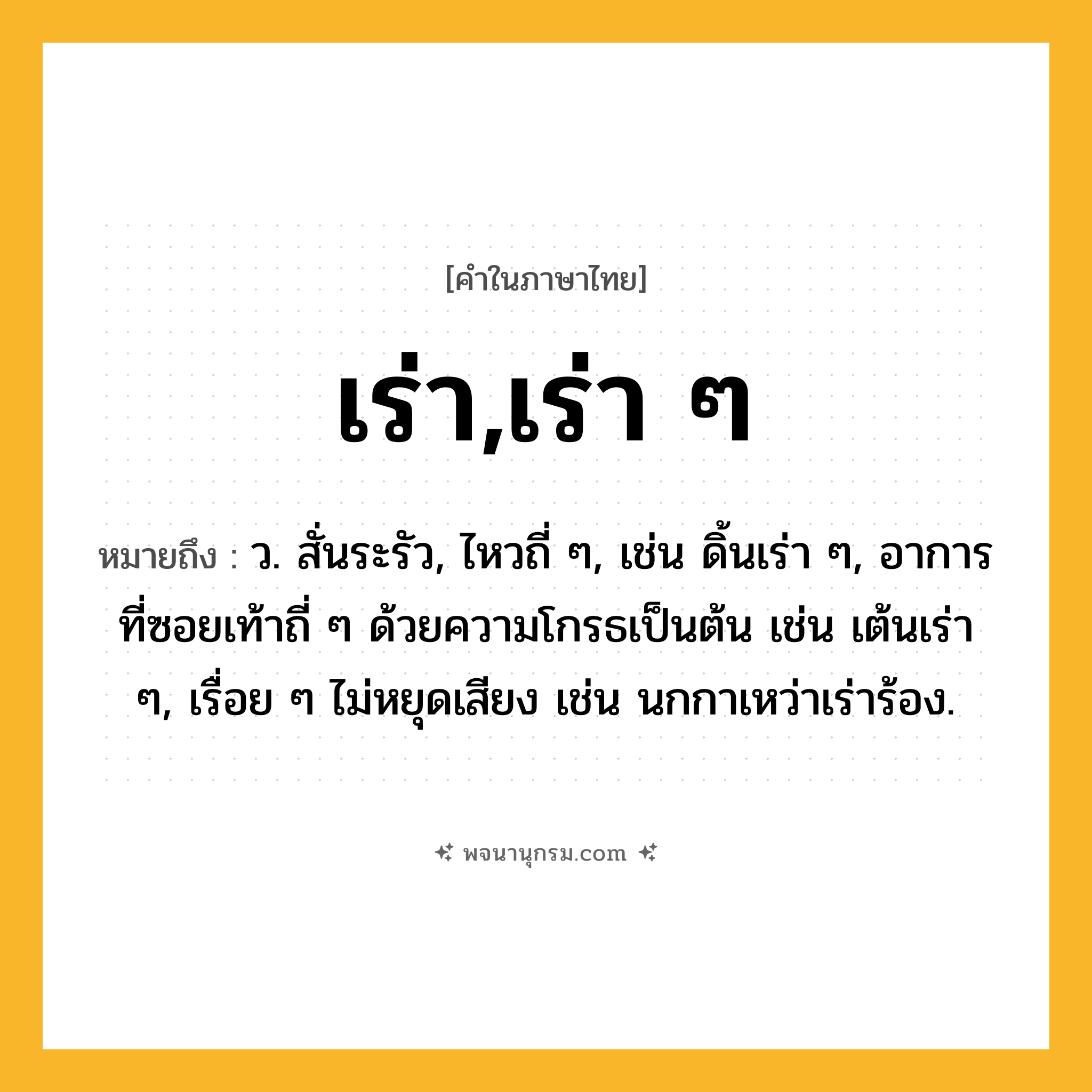 เร่า,เร่า ๆ ความหมาย หมายถึงอะไร?, คำในภาษาไทย เร่า,เร่า ๆ หมายถึง ว. สั่นระรัว, ไหวถี่ ๆ, เช่น ดิ้นเร่า ๆ, อาการที่ซอยเท้าถี่ ๆ ด้วยความโกรธเป็นต้น เช่น เต้นเร่า ๆ, เรื่อย ๆ ไม่หยุดเสียง เช่น นกกาเหว่าเร่าร้อง.