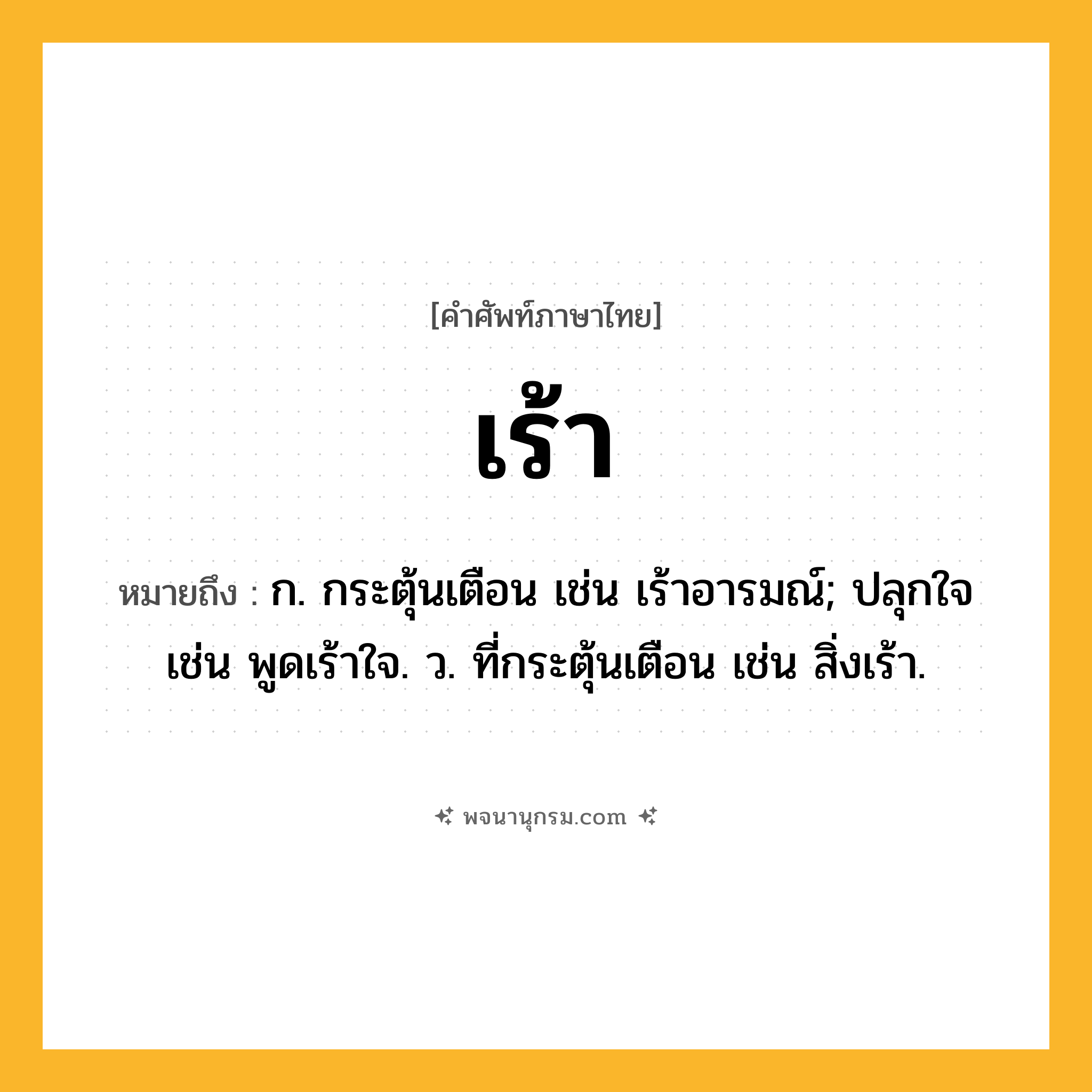 เร้า ความหมาย หมายถึงอะไร?, คำในภาษาไทย เร้า หมายถึง ก. กระตุ้นเตือน เช่น เร้าอารมณ์; ปลุกใจ เช่น พูดเร้าใจ. ว. ที่กระตุ้นเตือน เช่น สิ่งเร้า.