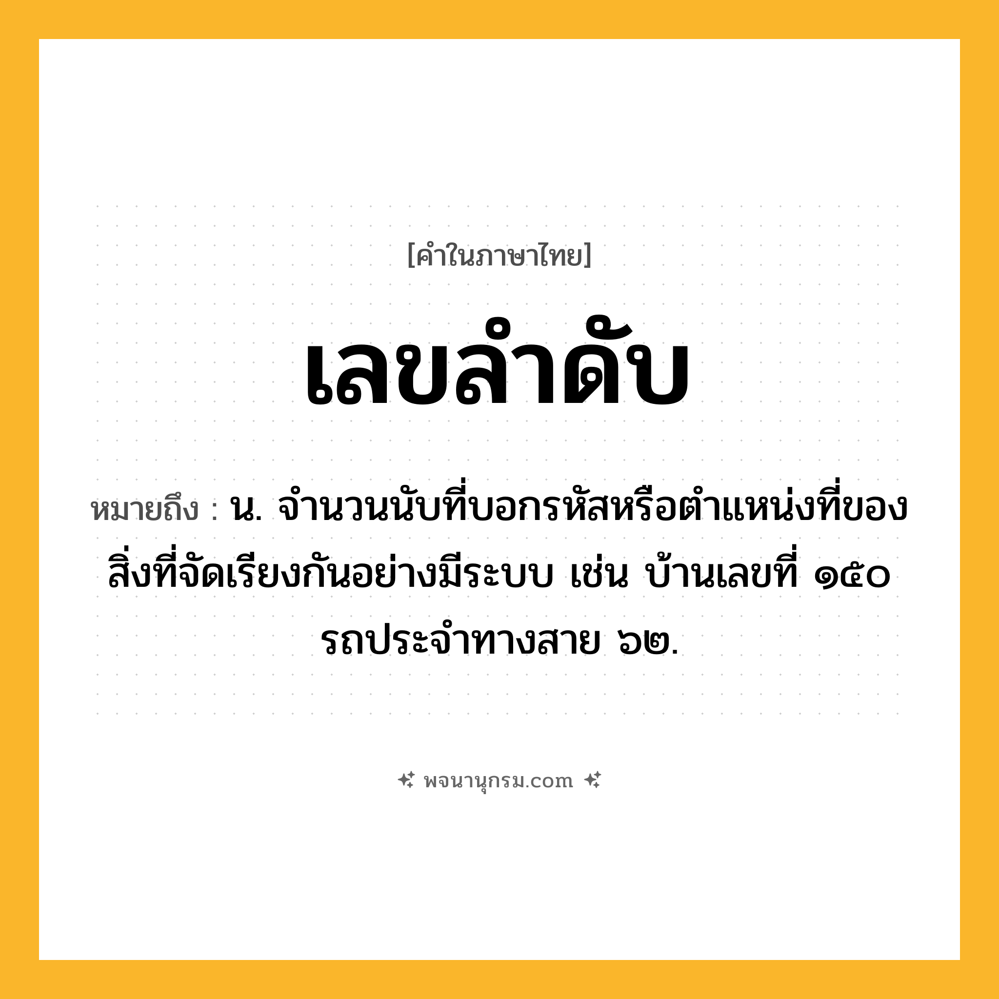 เลขลำดับ ความหมาย หมายถึงอะไร?, คำในภาษาไทย เลขลำดับ หมายถึง น. จํานวนนับที่บอกรหัสหรือตําแหน่งที่ของสิ่งที่จัดเรียงกันอย่างมีระบบ เช่น บ้านเลขที่ ๑๕๐ รถประจําทางสาย ๖๒.