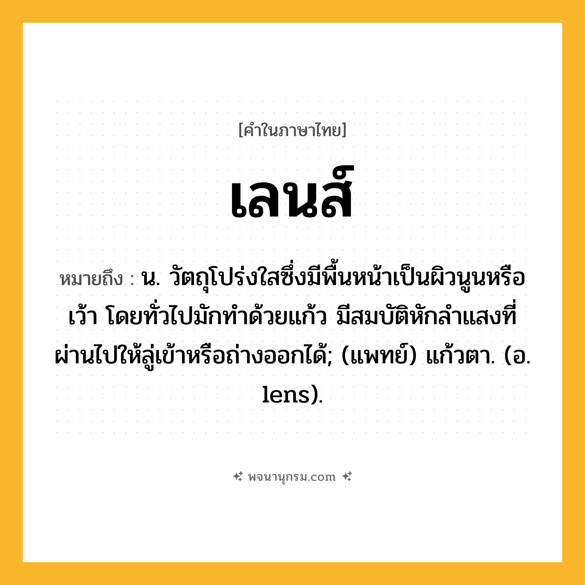 เลนส์ ความหมาย หมายถึงอะไร?, คำในภาษาไทย เลนส์ หมายถึง น. วัตถุโปร่งใสซึ่งมีพื้นหน้าเป็นผิวนูนหรือเว้า โดยทั่วไปมักทําด้วยแก้ว มีสมบัติหักลําแสงที่ผ่านไปให้ลู่เข้าหรือถ่างออกได้; (แพทย์) แก้วตา. (อ. lens).