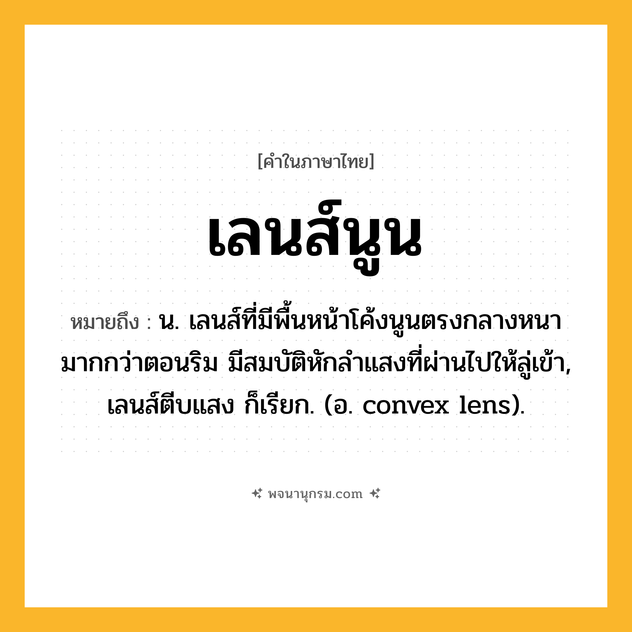เลนส์นูน ความหมาย หมายถึงอะไร?, คำในภาษาไทย เลนส์นูน หมายถึง น. เลนส์ที่มีพื้นหน้าโค้งนูนตรงกลางหนามากกว่าตอนริม มีสมบัติหักลําแสงที่ผ่านไปให้ลู่เข้า, เลนส์ตีบแสง ก็เรียก. (อ. convex lens).
